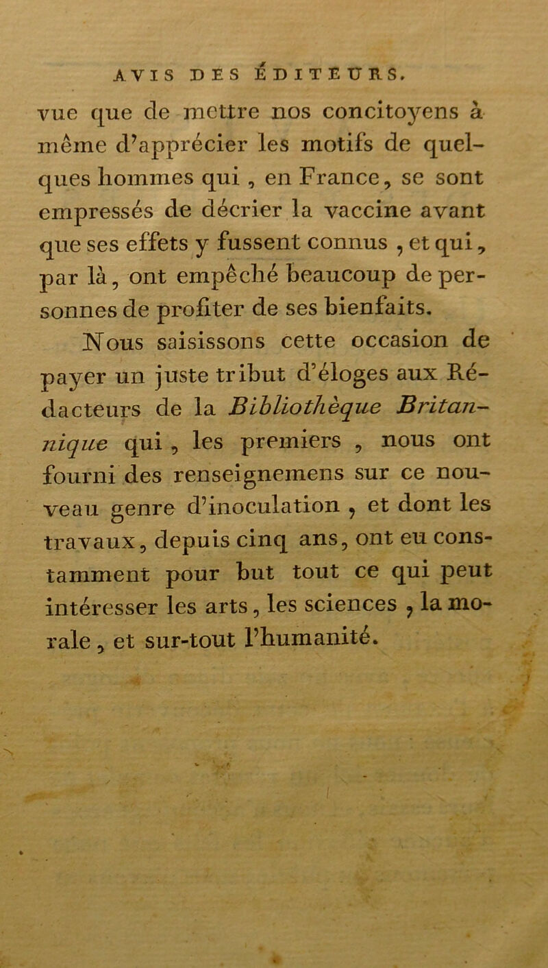 vue que de mettre nos concitoyens à même d’apprécier les motifs de quel- ques hommes qui , en France, se sont empressés de décrier la vaccine avant que ses effets y fussent connus , et qui, par là, ont empêché beaucoup de per- sonnes de profiter de ses bienfaits. Nous saisissons cette occasion de payer un juste tribut d’éloges aux Ré- dacteurs de la Bibliothèque Britan- nique qui , les premiers , nous ont fourni des renseignemens sur ce nou- veau genre d’inoculation ^ et dont les travaux, depuis cinq ans, ont eu cons- tamment pour but tout ce qui peut intéresser les arts, les sciences ^ la mo- rale , et sur-tout l’humanité.