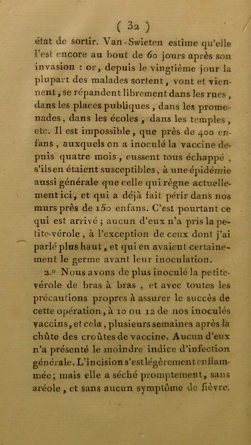 état de sortir. Van-Swieten estime qu’elle Fest encore au bout de 6o jours après son invasion : or, depuis le vingtième jour la plupart des malades sortent, vont et vien- nent , se répandent librement dans les rues , dans les places publiques , dans les prome- nades, dans les écoles , dans les temples , etc. Il est impossible, que près de 400 en- fans , auxquels on a inoculé la vaccine de- puis quatre mois , eussent tous échappé , s’ils en étaient susceptibles, à une épidémie aussi générale que celle qui règne actuelle- ment ici, et qui a déjà fait périr dans nos murs près de i5o enfans. C’est pourtant ce qui est arrivé ; aucun d’eux n’a pris la pe- tite-vérole , à l’exception de ceux dont j’ai parlé plus haut, et qui en avaient certaine- ment le germe avant leur inoculation. a.o Nous avons de plus inoculé la petite- vérole de bras à bras , et avec toutes les précautions propres à assurer le succès de cette opération, à 10 ou 12 de nos inoculés vaccins, et cela, plusieurs semaines après la chûte des croûtes de vaccine. Aucun d’eux n’a présenté le moindre indice d’infection générale. L’incision s’estlégèrement enllam- mée; mais elle a séché promptement, sans aréole, et sans aucun symptôme de fièvre.