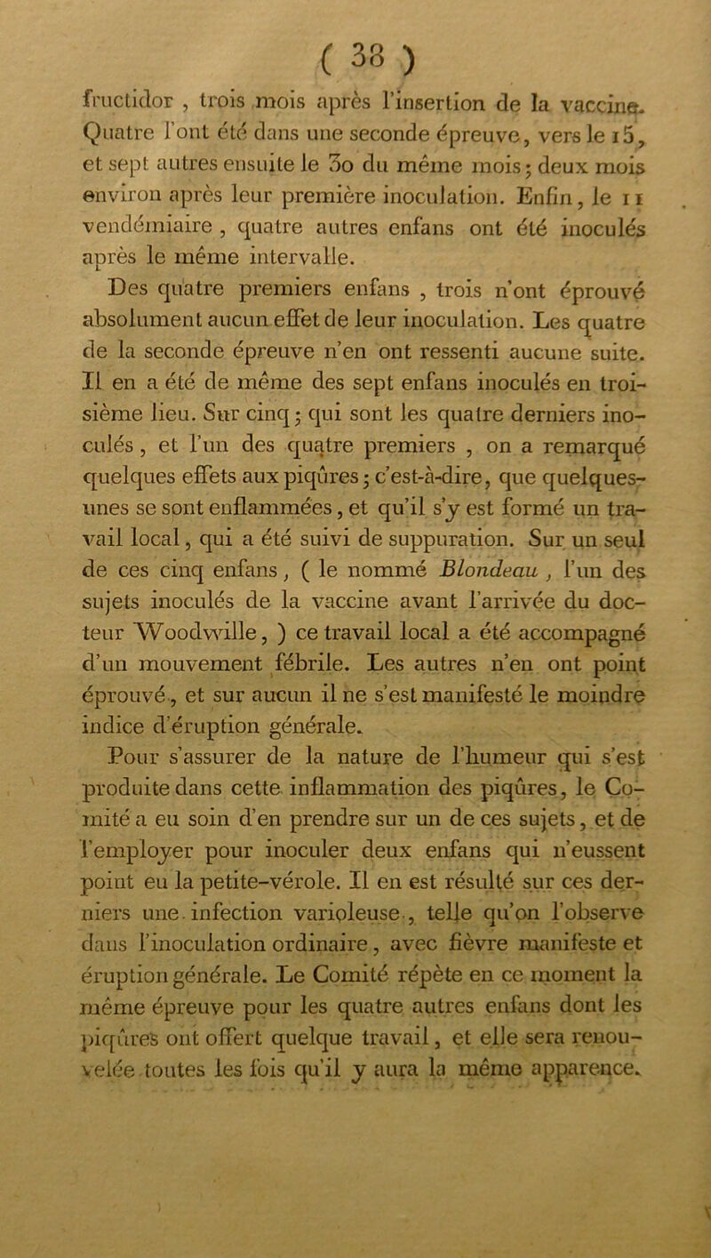 fructidor , trois mois après l’insertion de la vaccin». Quatre Tout été dans une seconde épreuve, vers le i5, et sept autres ensuite le 3o du même mois; deux mois environ après leur première inoculation. Enfin, le ii vendémiaire , quatre autres enfans ont été inoculés après le même intervalle. Des quatre premiers enfims , trois n’ont éprouvé absolument aucun effet de leur inoculation. Les quatre de la seconde épreuve n’en ont ressenti aucune suite. Il en a été de même des sept enfans inoculés en troi- sième lieu. Sur cinq; qui sont les quatre derniers ino- culés , et run des quatre premiers , on a remarqué quelques effets aux piqûres; c’est-à-dire, que quelques- unes se sont enflammées, et qu’il s y est formé un tra- vail local, qui a été suivi de suppuration. Sur un seul de ces cinq enfans, ( le nommé Blondeau , l’un des sujets inoculés de la vaccine avant l’arrivée du doc- teur Woodv^ûlle, ) ce travail local a été accompagné d’un mouvement fébrile. Les autres n’eu ont point éprouvé, et sur aucun il ne s’est manifesté le moindre indice d’éruption générale. Pour s’assurer de la nature de l’humeur qui s’est produite dans cette inflammation des piqûres , le Co- mité a eu soin d’en prendre sur un de ces sujets, et de l’emplojer pour inoculer deux enfans qui n’eussent point eu la petite-vérole. Il en est résulté sur ces der- niers une. infection varioleuse , telle qu’on l’observe dans f inoculation ordinaire, avec fièvre manifeste et éruption générale. Le Comité répète en ce moment la même épreuve pour les quatre autres enfans dont les piqûres ont offert quelque travail, et elle sera renou- velée toutes les fois qu’il y aura la même apparence.