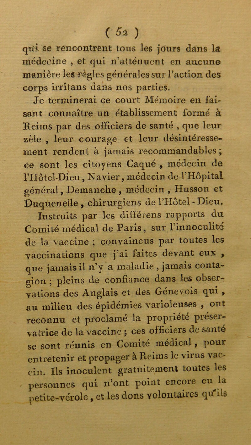 qiîii. se rencontrent tous les jours dans la médecine , et qui n’atténuent en aucune manière ieâ règles générales sur Taction des corps irritans dans nos parties. Je terminerai ce court Mémoire en fai- sant connaître un établissement formé à Reims par des officiers de santé , que leur zèle , leur courage et leur désintéresse- ment rendent à jamais recommandables ; ce sont les citoyens Caqué , médecin de i’Hôtel-Dieu, Navier, médecin de l’Hôpital général, Démanché , médecin , Husson et Duqueneile , chirurgiens de l’Hôtel - Dieu. Instruits par les différens rapports du Comité médical de Paris, sur l’innoculite de la vaccine ; convaincus par toutes les vaccinations qne j’ai faites devant eux , que jamais il n’y a maladie , jamais conta- gion j pleins de confiance dans les obser- vations des Anglais et des Génevois qui , au milieu des épidémies varioleuses y ont reconnu et proclamé la propriété préser- vatrice de la vaccine ; ces officiers de santé se sont réunis en Comité medical, pour entretenir et propager à Reims le virus vac- cin. Ils inoculent gratuitement toutes les personnes qui n’ont point encore eu la petite-vérole, et les dons volontaires qu^ils