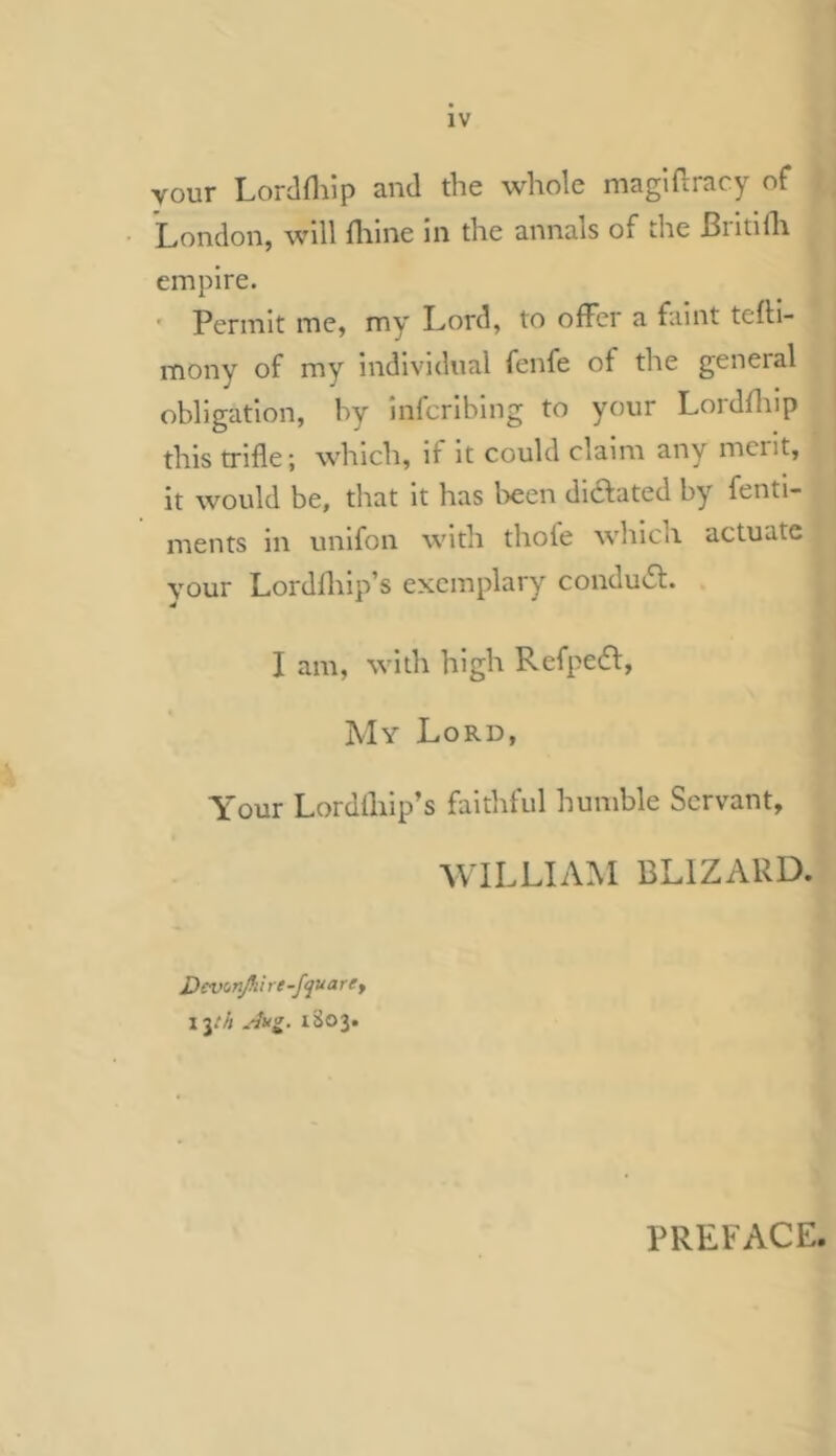 vour Lorclflilp and the whole maglftracy of • London, will fliine in the annals of the Biitiflt empire. ' Permit me, my Lord, to ofFcr a faint tefli- mony of my individual fenfe of the general obligation, by infcribing to your Lordfliip this trifle; which, if it could claim any merit, it would be, that it has been dilated by fenti- ments in unifon with thofe which actuate your Lordfliip’s exemplary condu6l. I am, with high Refpeifl, My Lord, Your Lordlhip’s faithful humble Servant, WILLIAM BLIZARD. Devonjh i re -fqu arey lyh .'lug. iSo3. PREFACE.