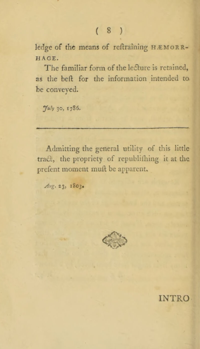 ledge of the means of reftraming h.hemorr- hage. The familiar form of the le6lure Is retained, as the beft for the information intended to be conveved. July 30, 1786, Admitting the general utility of this little tradb, the propriety of republHhing It at the prefent moment muft be apparent. Aug. 23, 1803. INTRO