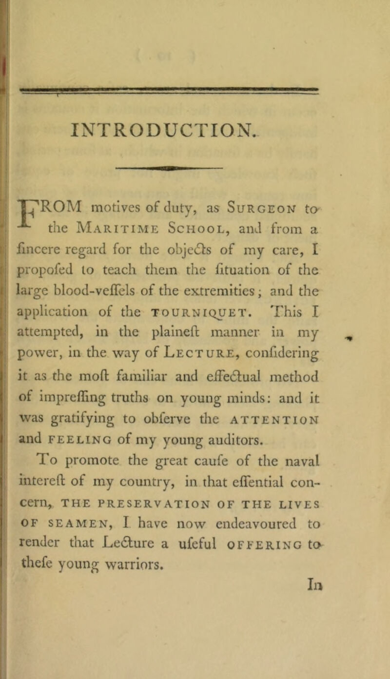 INTRODUCTION. T^ROM motives of duty, as Surgeon to the Maritime School, and from a flncere regard for the objedls of my care, I propofed to teach tliem the fituatlon of the large blood-veflels of the extremities; and the application of the tourniquet. This I attempted, in the plaineft manner in my power, in the way of Lecture, confidering it as the mofl familiar and eiTedlual method of impreffing truths on young minds: and it was gratifying to obferve tlie attention and feeling of my young auditors. To promote the great caufe of the naval interefl: of my country, in that eflential con- cern, the preservation of the lives OF seamen, I have now endeavoured to render that Le£lure a ufeful offering to thefe young warriors. In