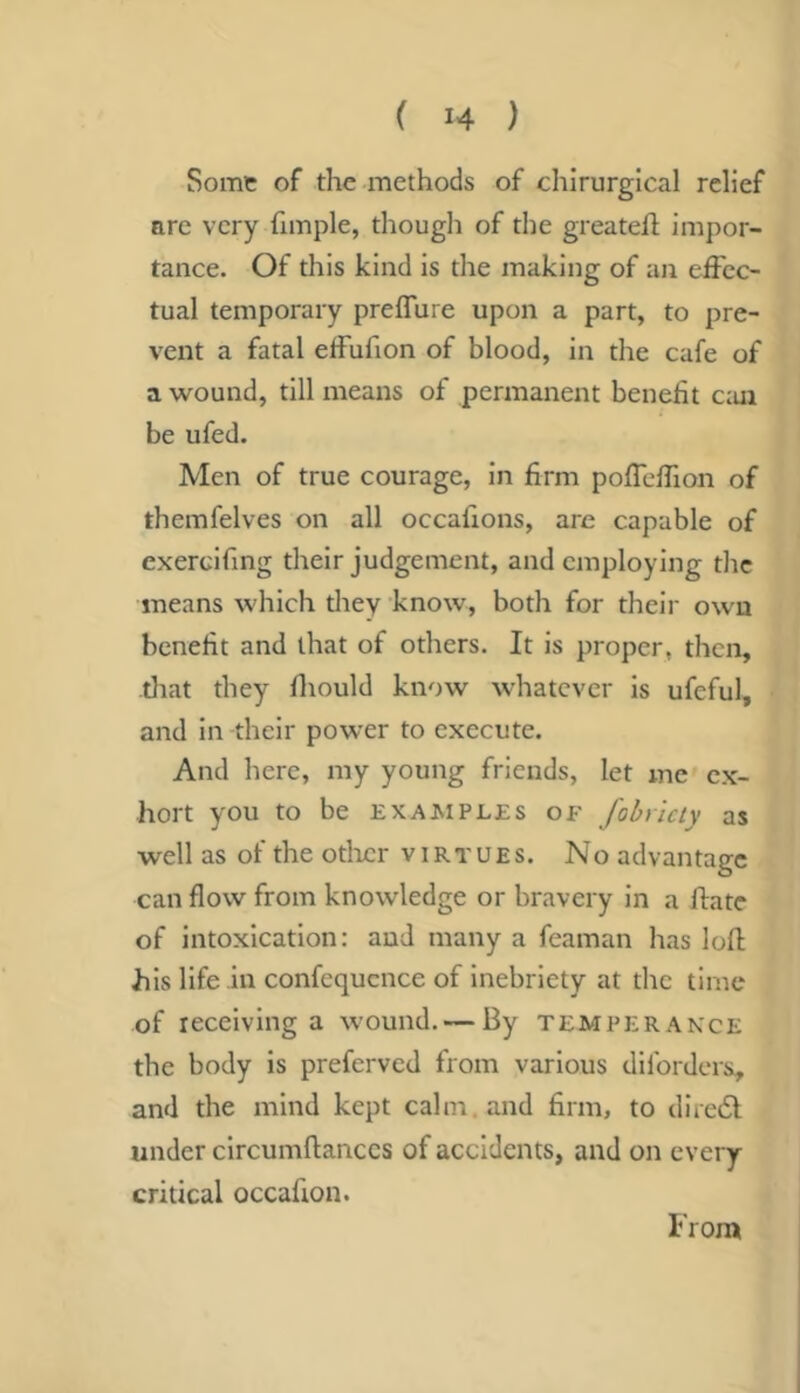 Some of the methods of chirurgical relief are very fimple, though of the greatefl impor- tance. Of this kind is the making of an effec- tual temporary preffure upon a part, to pre- vent a fatal effufion of blood, in the cafe of a wound, till means of permanent benefit c:ui be ufed. Men of true courage, in firm poffehion of themfelves on all occafions, are capable of exercifing their judgement, and employing the means which tliey know, both for their own benefit and that of others. It is proper, then, tliat they fliould know whatever is ufeful, and in their power to execute. And here, my young friends, let me ex- hort you to be examples of fobrlcty as well as of the otlicr virtues. No advantage can flow from knowledge or bravery in a hate of intoxication: and many a feaman has lofl his life in confequcnce of inebriety at the time of receiving a wound. — By temperance the body is preferved from various diforders, and the mind kept calm, and firm, to diredl under clrcumftanccs of accidents, and on every critical occafion. Iron*