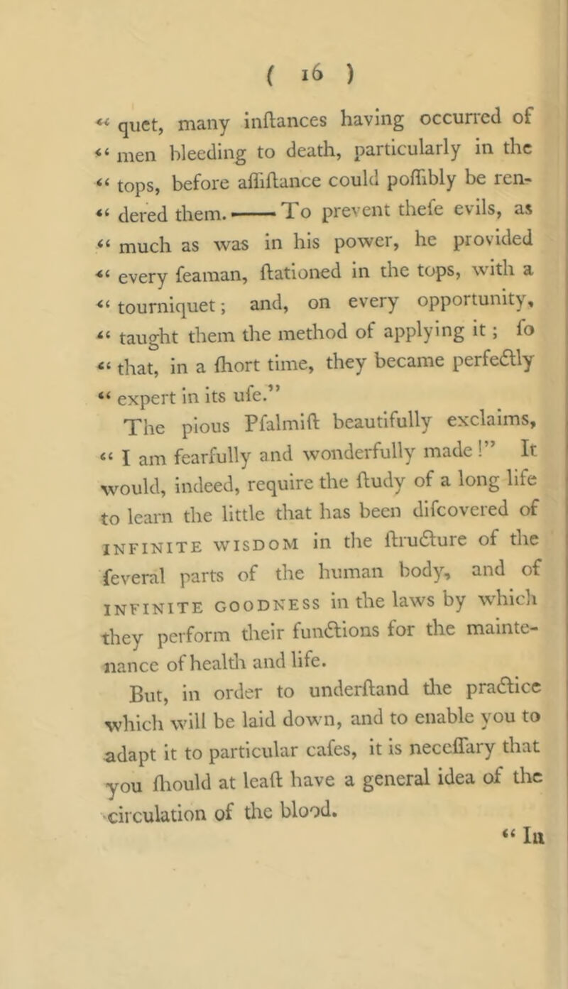 ** quet, many inftances having occun'cd of “ men bleeding to death, particularly in the tops, before afliftance could poflibly be ren- dered them. To prevent thefe evils, as much as was in his power, he provided ■“ every fearaan, ftationed in the tops, with a tourniquet; and, on every opportunity, taught them the method of applying it; fo “ that, in a (hort time, they became perfedly “ expert in its ufe.” The pious Pfalmift beautifully exclaims, “ I am fearfully and wonderfully made !” It would, indeed, require the ftudy of a long life to learn the little that has been difcoveied of INFINITE WISDOM in the ftru6lure of the feveral parts of the human body, and of infinite goodness in the laws by which they perforin their functions for the mainte- nance of healdi and life. But, in order to underhand tlie pradlicc which wdll be laid dow n, and to enable you to adapt it to particular cafes, it is neceffary that you fliould at lead have a general idea of the circulation of tlic blood. “ hi
