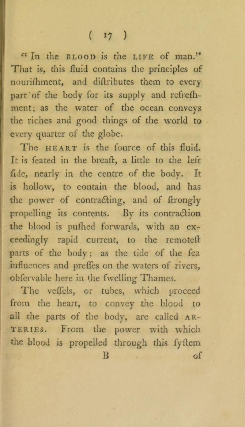 In the BLOOD is the life of man.’* That is, this fluid contains the principles of nourifliment, and diftributes them to every part'of the body for its supply and refrefh- ment; as the water of the ocean conveys the riches and good things of the world to every quarter of tlie globe. The HEART is the fource of this fluid. It is feated in the breaft, a little to the left fide, nearly in the centre of the body. It is hollow, to contain the blood, and has the power of contra6ting, and of ftrongly propelling its contents. By its contradlion the blood is puflied forwards, with an ex- ceedingly rapid current, to the remotefl: parts of the body; as the tide of the fca influences and preffes on tlie waters of rivers, obfervable here in the fwelling Thames. The veflels, or tubes, which proceed from the lieart, to convey the blood to all the parts of the body, are called ar- teries. From the power with whicJi the blood is propelled through this fyftem B of