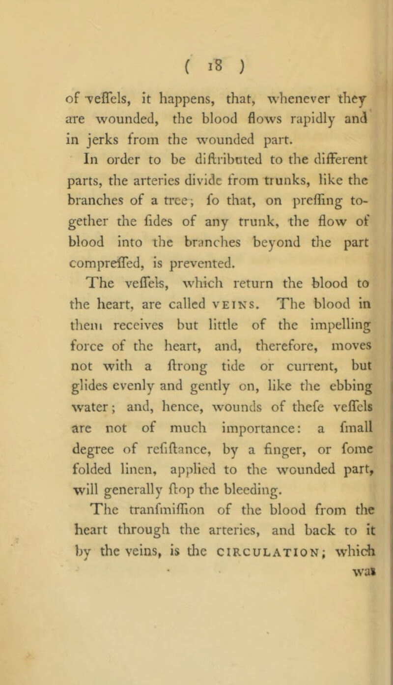 of vefTels, it happens, that, whenever they are wounded, the blood flows rapidly and in jerks from the wounded part. In order to be diflributed to the different parts, the arteries divide from trunks, like the branches of a tree-, fo that, on preffing to- gether the Aides of any trunk, the flow of blood into the branches beyond the part compreffed, is prevented. The veffels, which return the blood to the heart, are called vein’s. The blood in them receives but little of the impelling force of the heart, and, therefore, moves not with a ftrong tide or current, but glides evenly and gently on, like the ebbing vvater; and, hence, wounds of thefe veffcls arc not of much importance: a fmall degree of refiftance, by a huger, or fome folded linen, applied to the wounded part, will generally flop the bleeding. The tranfmiffion of the blood from the heart through the arteries, and back to it by the veins, is the circulation; which was