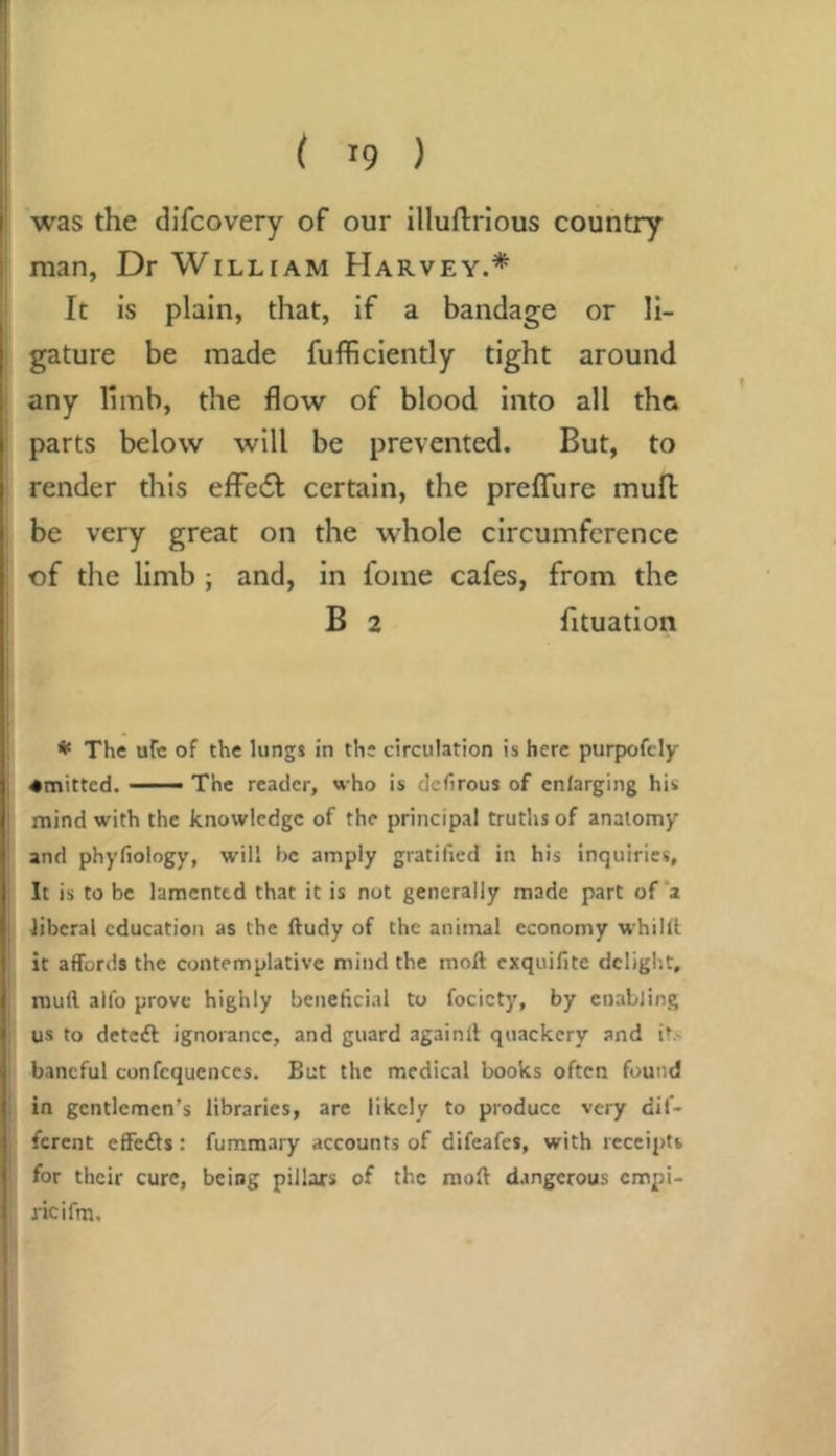 was the dlfcovery of our illuftrlous country man, Dr William Harvey.* It is plain, that, if a bandage or li- gature be made fuflRciently tight around any limb, the flow of blood into all thft parts below will be prevented. But, to render this efFe6f certain, the preflTure mufl: be very great on the whole circumference of the limb; and, in fome cafes, from the B 2 fituation ♦ The ufe of the lungs in the circulation is here purpofely ♦mitted. —— The reader, who is dcfirous of enlarging his mind with the knowledge of the principal truths of anatomy and phyfiology, will be amply gratified in his inquiries, It is to be lamented that it is not generally made part of *a liberal education as the ftudy of the animal economy whilll it affords the contemplative mind the moll exquifite delight, muff alfo prove highly beneficial to focicty, by enabling us to deteft ignorance, and guard againlf quackery and it.< baneful confcquenccs. But the medical books often found in gentlemen’s libraries, arc likely to produce very dif- ferent effeefts: fummary accounts of difeafes, with receipts for their cure, being pillars of the moft dangerous empi- ricifm.