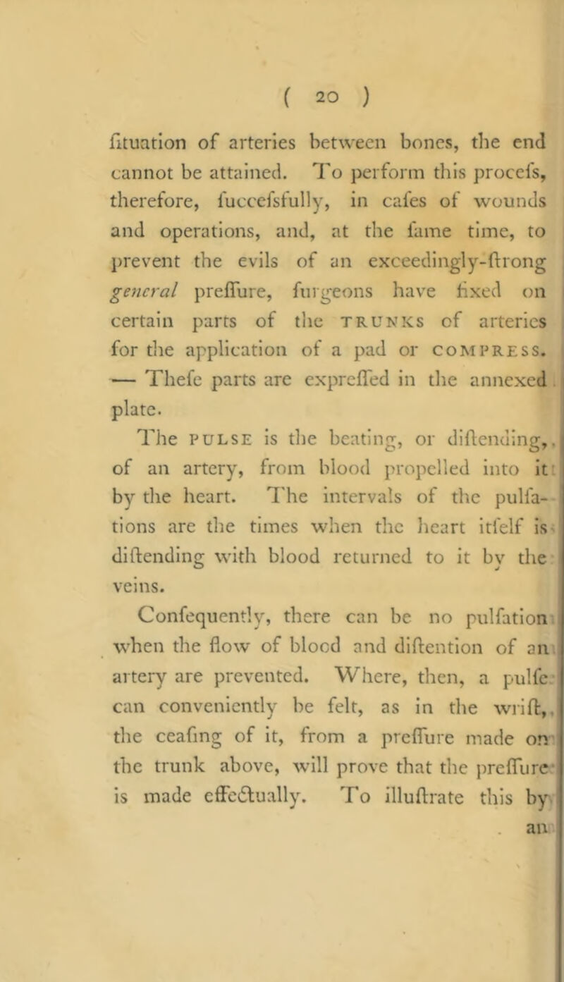fituatlon of arteries between bones, tlie end cannot be attained. To perform this procefs, therefore, fuccefsfully, in cafes of wounds and operations, and, at the fume time, to prevent the evils of an exceedingly-flrong , general preflure, fiirgeons have tixed on I certain parrs of tlie trunks of arteries , for the application of a pad or compress. , — Thefe parts are exprefled in the annexed. plate. The PULSE is the beating, or diflending,, of an artery, from blood propelled into itt by the heart. ITe intervals of the pulfa- tions are the times when the heart itfelf is^ dildending with blood returned to it by the veins. Confequently, there can be no pulfation. when the flow of blood and diftention of am artery are prevented. Where, then, a pulfc-i can conveniently be felt, as in the wrift:,, the ceafing of it, from a prelTure made on' the trunk above, -will prove that the prefTure- is made cfFcdlually. To illuftrate this by. an A