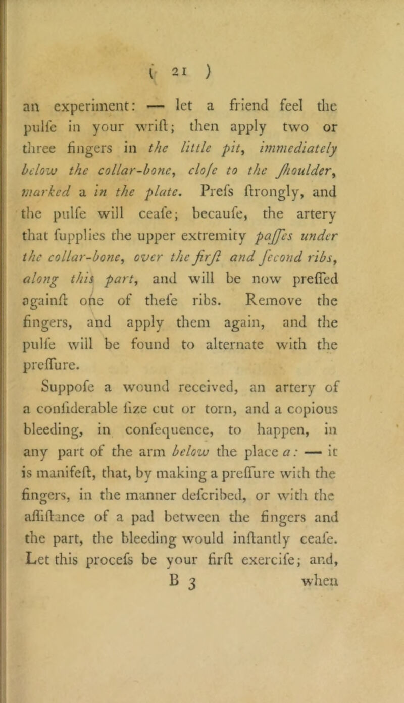 an experiment: — let a friend feel the pulfe in your wrift; then apply two or tliree fingers in the little pit, immediately below the collar-bone, clofe to the Jhoulder, marked a in the plate. Prefs ftrongly, and the pulfe will ceafe; becaufe, the artery that fupplles the upper extremity pajps under the collar-bone, over the firjl and Jecond ribs, along this part, and will be now prefled ogainfl one of thefe ribs. Remove the fingers, and apply them again, and the pulfe will be found to alternate with the prefTure. Suppofe a wound received, an artery of a confiderable fize cut or torn, and a copious bleeding, in confequence, to happen, in any part of the arm below the place — it is manifeft, that, by making a prefTure with the fingers, in the manner defcribcil, or with the afliflance of a pad between the fingers and the part, the bleeding would inftantly ceafe. Let this procefs be your firft exercife; and, B 3 when