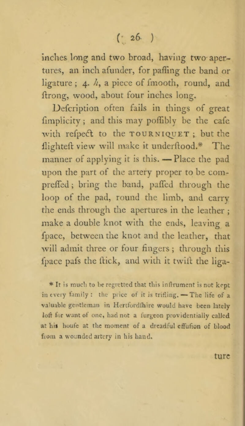 inches long and two broad, having two aper- tures, an inch afunder, for pafllng the band or ligature ; 4. //, a piece of finooth, round, and flrong, wood, about four inches long. Defcription often fails in things of great hinplicity ; and this may poflibly be the cafe with refpedl to the tourniquet ; but the llightefl: view will make it underftood.* The manner of applying it is this. —Place the pad upon the part of the artery proper to be com- prcffcd; bring the band, paffcd through the loop of the pad, round the limb, and carry the ends through the apertures in the leather ; make a double knot with the ends, leaving a fpace, between the knot and the leather, that will admit three or four fingers ; through this fpace pafs the fiick, and with it twill the liga- * It is mucli to be regretted that this inftrumcnt is not kept in every l.imily : the price of it is trifling. —The life of a valuable gentleman in Hcrtforclfhire would have been lately loll for want of one, had not a furgeon providentially called at hi* houfc at the moment of a dreadful effuflon of blood fiom a wounded artery in his hand. turc