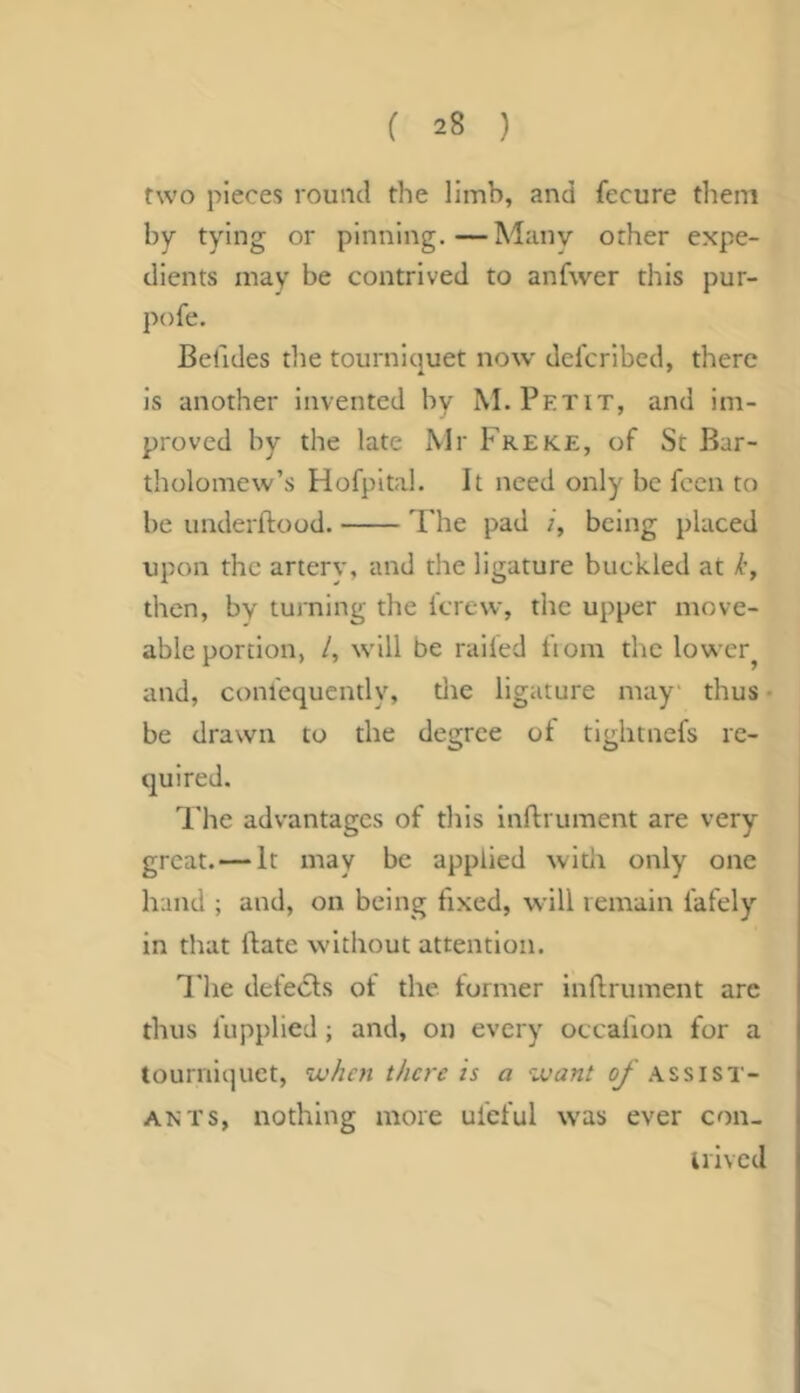 two pieces round the limb, and fecure them by tying or pinning.—Many other expe- dients may be contrived to anfwer this pur- pofe. Belides the tourniquet now del'crlbed, there is another invented by M. Petit, and im- proved by the late Mr Freke, of St Bar- tholomew’s Hofpltal. It need only be feen to be underftood. The pad being placed upon the arterv, and the ligature buckled at k, then, by tuining the I'crew, the upper move- able portion, /, will be railed ftom the lower^ and, conlequcntly, die ligature may thus • be drawn to the degree of tlglitnefs re- quired. I'he advantages of this inftrument are very great. — It may be applied with only one hand ; and, on being fixed, will remain fafely in that ftate without attention. I’he defeats of the former inflrument arc thus I'upplied; and, on every occai'ion for a tourniquet, vj/ien there is a want c/’.assist- ants, nothing more uleful was ever con- irived