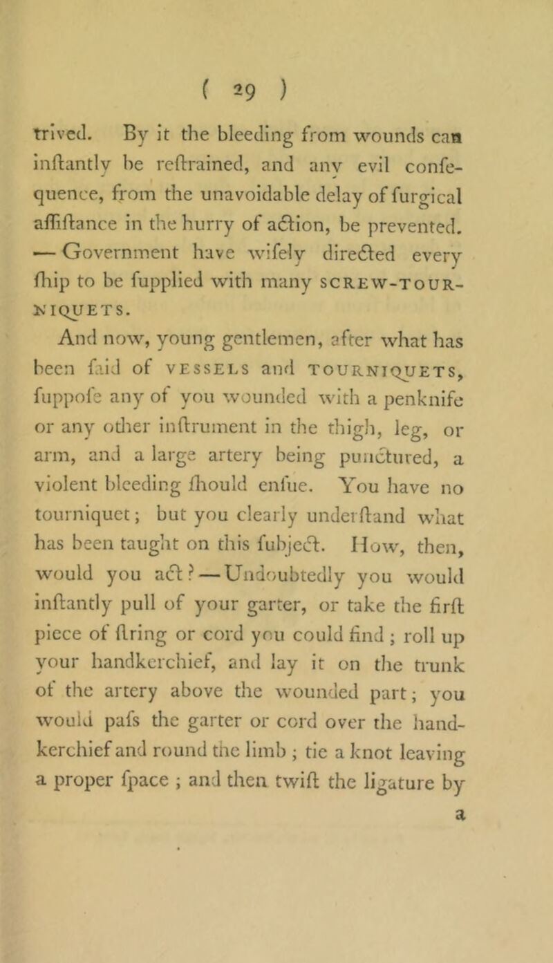 trivcd. By it the bleeding from wounds caa inflantly be reftrained, and anv evil confe- quence, from the unavoidable delay of furgical alTiflance in the hurry of action, be prevented. — Government have wifely diredled every fhip to be fupplied with many screw-tour- KIQUETS. And now, young gentlemen, after what has been faid of vessels and tourniquets, fuppofe any ot you wounded with a penknife or any odier inftrument in the thigli, leg, or arm, and a large artery being punctured, a violent bleeding Ihould enfue. You have no tourniquet; but you clearly underftand what has been taught on this fubjeeft. How, then, would you act? — Undoubtedly you would inftantly pull of your garter, or take the flrft piece of Bring or cord you could find ; roll up your handkerchief, and lay it on the trunk of the artery above the wounded part; you would pafs the garter or cord over the hand- kerchief and round the limb ; tie a knot leaving a proper fpace ; and then twift the ligature by a