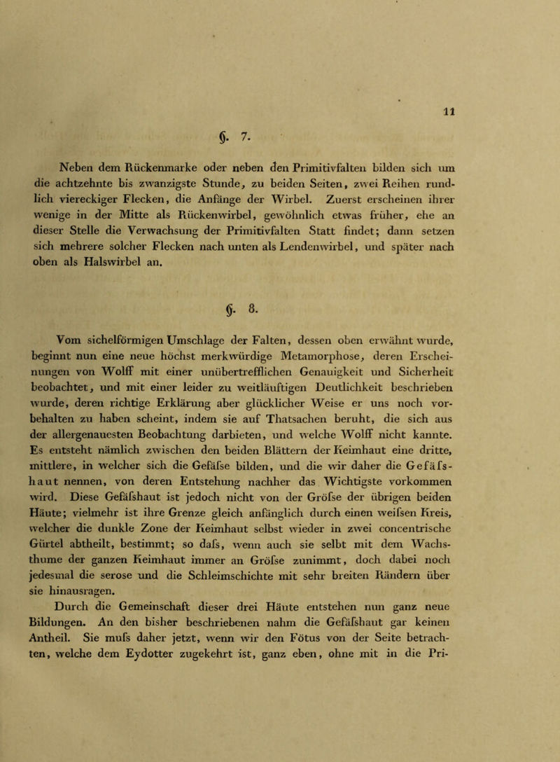 §. 7. Neben dem Rückenmarke oder neben den Primitivfalten bilden sich um die achtzehnte bis zwanzigste Stunde, zu beiden Seiten, zwei Reihen rund- lich viereckiger Flecken, die Anfänge der Wirbel. Zuerst erscheinen ihrer wenige in der Mitte als Rückenwirbel, gewöhnlich etwas früher, ehe an dieser Stelle die Verwachsung der Primitivfalten Statt findet; dann setzen sich mehrere solcher Flecken nach unten als Lendenwirbel, und später nach oben als Halswirbel an. $• 8- Vom sichelförmigen Umschläge der Falten, dessen oben erwähnt wurde, beginnt nun eine neue höchst merkwürdige Metamorphose, deren Erschei- nungen von Wolff mit einer unübertrefflichen Genauigkeit und Sicherheit beobachtet, und mit einer leider zu weitläuftigen Deutlichkeit beschrieben wurde, deren richtige Erklärung aber glücklicher Weise er uns noch Vor- behalten zu haben scheint, indem sie auf Thatsachen beruht, die sich aus der allergenauesten Beobachtung darbieten, und welche Wolff nicht kannte. Es entsteht nämlich zwischen den beiden Blättern der Keimhaut eine dritte, mittlere, in welcher sich die Gefäfse bilden, und die wir daher die Gefäfs- haut nennen, von deren Entstehung nachher das Wichtigste Vorkommen wird. Diese Gefäfshaut ist jedoch nicht von der Gröfse der übrigen beiden Häute; vielmehr ist ihre Grenze gleich anfänglich durch einen weifsen Kreis, welcher die dunkle Zone der Keimhaut selbst wieder in zwei concentrische Gürtel abtheilt, bestimmt; so dafs, wenn auch sie selbt mit dem Wachs- thume der ganzen Keimhaut immer an Gröfse zunimmt, doch dabei noch jedesmal die seröse und die Schleimschichte mit sehr breiten Rändern über sie hinausragen. Durch die Gemeinschaft dieser drei Häute entstehen nun ganz neue Bildungen. An den bisher beschriebenen nahm die Gefäfshaut gar keinen Antheil. Sie mufs daher jetzt, wenn wir den Fötus von der Seite betrach- ten, welche dem Eydotter zugekehrt ist, ganz eben, ohne mit in die Pri-