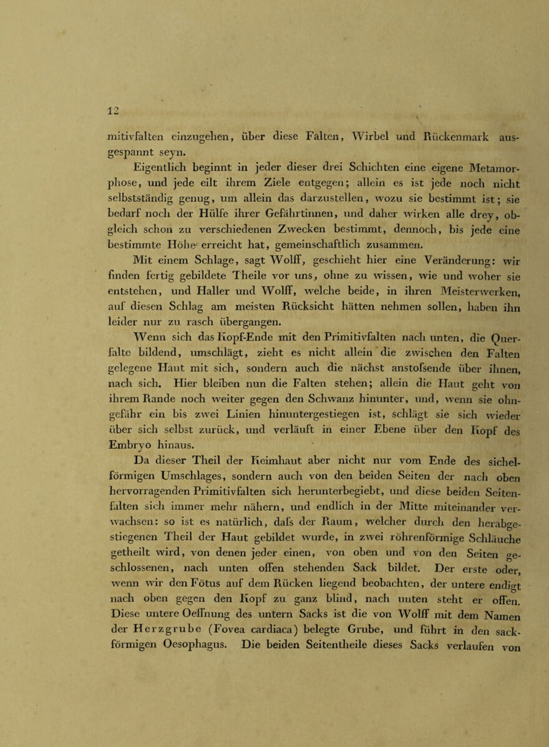 mitivfalten einzugehen, über diese Falten, Wirbel und Rückenmark aus- gespannt seyn. Eigentlich beginnt in jeder dieser drei Schichten eine eigene Metamor- phose, und jede eilt ihrem Ziele entgegen; allein es ist jede noch nicht selbstständig genug, um allein das darzustellen, wozu sie bestimmt ist; sie bedarf noch der Hülfe ihrer Gefährtinnen, und daher wirken alle drey, ob- gleich schon zu verschiedenen Zwecken bestimmt, dennoch, bis jede eine bestimmte Höhe' erreicht hat, gemeinschaftlich zusammen. Mit einem Schlage, sagt Wolff, geschieht hier eine Veränderung: wir finden fertig gebildete Theile vor uns, ohne zu wissen, wie und woher sie entstehen, und Haller und Wolff, welche beide, in ihren Meisterwerken, auf diesen Schlag am meisten Rücksicht hätten nehmen sollen, haben ihn leider nur zu rasch übergangen. Wenn sich das Kopf-Ende mit den Primitivfalten nach unten, die Quer- faltc bildend, umschlägt, zieht es nicht allein die zwischen den Falten gelegene Haut mit sich, sondern auch die nächst anstofsende über ihnen, nach sich. Hier bleiben nun die Falten stehen; allein die Haut geht von ihrem Rande noch weiter gegen den Schwanz hinunter, und, wenn sie ohn- gefähr ein bis zwei Linien hinuntergestiegen ist, schlägt sie sich wieder über sich selbst zurück, und verläuft in einer Ebene über den Iiopf des Embryo hinaus. Da dieser Theil der Keimhaut aber nicht nur vom Ende des sichel- förmigen Umschlages, sondern auch von den beiden Seiten der nach oben hervorragenden Primitivfalten sich herunterbegiebt, und diese beiden Seiten- falten sich immer mehr nähern, und endlich in der Mitte miteinander ver- wachsen: so ist es natürlich, dafs der Raum, welcher durch den herabge- stiegenen Theil der Haut gebildet wurde, in zwei röhrenförmige Schläuche getheilt wird, von denen jeder einen, von oben und von den Seiten ge- schlossenen, nach unten offen stehenden Sack bildet. Der erste oder wenn wir den Fötus auf dem Rücken liegend beobachten, der untere endigt nach oben gegen den Kopf zu ganz blind, nach unten steht er offen. Diese untere Oelfnung des untern Sacks ist die von Wolff mit dem Namen der Herzgrube (Fovea cardiaca) belegte Grube, und führt in den sack- förmigen Oesophagus. Die beiden Seitentheile dieses Sacks verlaufen von