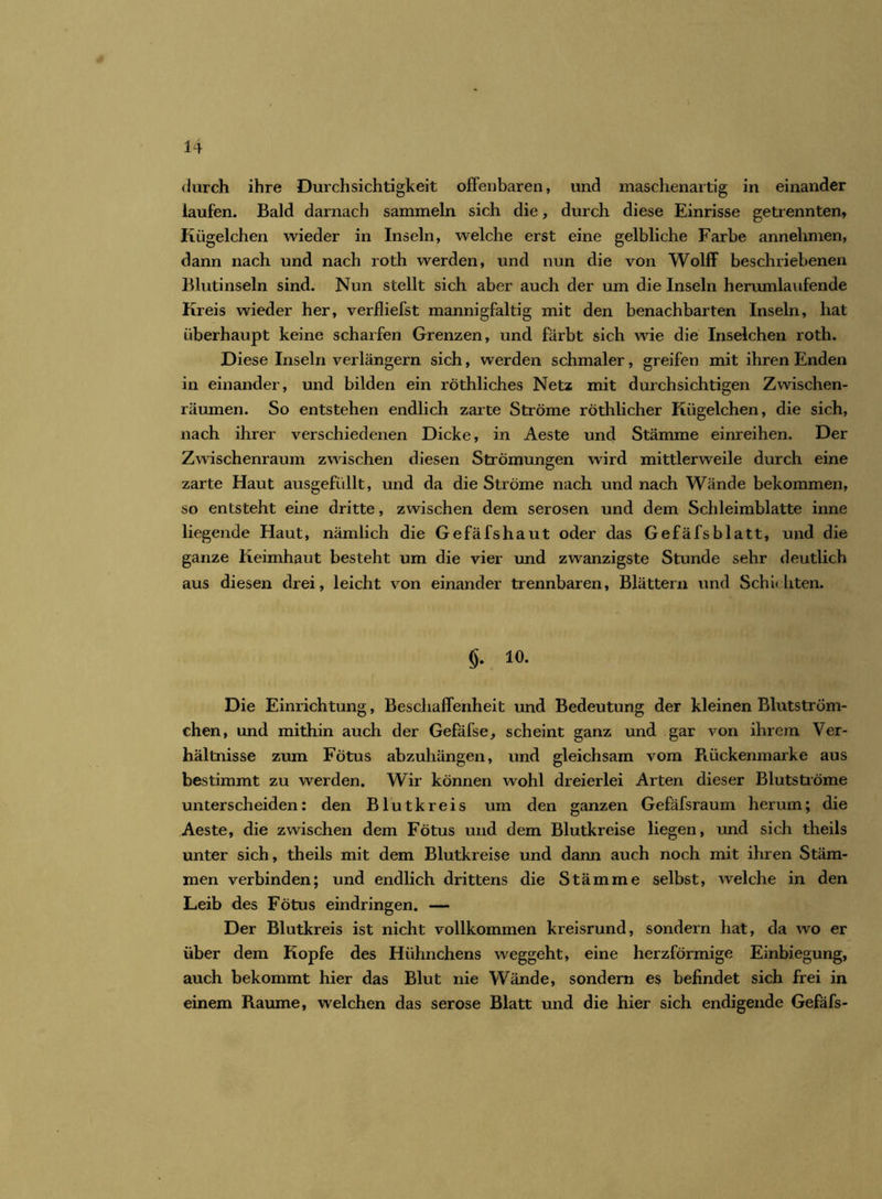 durch ihre Durchsichtigkeit offenbaren, und maschenartig in einander laufen. Bald darnach sammeln sich die, durch diese Einrisse getrennten, Kügelchen wieder in Inseln, welche erst eine gelbliche Farbe annehmen, dann nach und nach roth werden, und nun die von Wolff beschriebenen Blutinseln sind. Nun stellt sich aber auch der um die Inseln herumlaufende Kreis wieder her, verfliefst mannigfaltig mit den benachbarten Inseln, hat überhaupt keine scharfen Grenzen, und färbt sich wie die Inselchen roth. Diese Inseln verlängern sich, werden schmaler, greifen mit ihren Enden in einander, und bilden ein röthliches Netz mit durchsichtigen Zwischen- räumen. So entstehen endlich zarte Ströme röthlicher Kügelchen, die sich, nach ihrer verschiedenen Dicke, in Aeste und Stämme einreihen. Der Zwischenraum zwischen diesen Strömungen wird mittlerweile durch eine zarte Haut ausgefüllt, und da die Ströme nach und nach Wände bekommen, so entsteht eine dritte, zwischen dem serösen und dem Schleimblatte inne liegende Haut, nämlich die Gefäfshaut oder das Gefäfsblatt, und die ganze Keimhaut besteht um die vier und zwanzigste Stunde sehr deutlich aus diesen drei, leicht von einander trennbaren, Blättern und Schichten. §. 10. Die Einrichtung, Beschaffenheit und Bedeutung der kleinen Blutström- chen, und mithin auch der Gefäfse, scheint ganz und gar von ihrem Ver- hältnisse zum Fötus abzuhängen, und gleichsam vom Rückenmarke aus bestimmt zu werden. Wir können wohl dreierlei Arten dieser Blutströme unterscheiden: den Blutkreis um den ganzen Gefäfsraum herum; die Aeste, die zwischen dem Fötus und dem Blutkreise liegen, und sich theils unter sich, theils mit dem Blutkreise und dann auch noch mit ihren Stäm- men verbinden; und endlich drittens die Stämme selbst, welche in den Leib des Fötus eindringen. — Der Blutkreis ist nicht vollkommen kreisrund, sondern hat, da wo er über dem Kopfe des Hühnchens weggeht, eine herzförmige Einbiegung, auch bekommt hier das Blut nie Wände, sondern es befindet sich frei in einem Raume, welchen das seröse Blatt und die hier sich endigende Gefäfs-