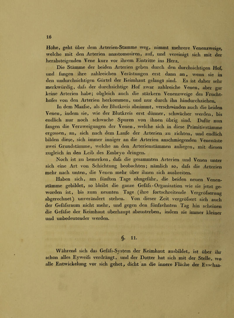 Höhe, geht über dem Arterien-Stamme weg, nimmt mehrere Venenzweige, welche mit den Arterien anastomosiren, auf, und vereinigt sich mit der herabsteigenden Vene kurz vor ihrem Eintritte ins Herz. Die Stämme der beiden Arterien gehen durch den durchsichtigen Hof, und fangen ihre zahlreichen Verästungen erst dann an, wenn sie in den undurchsichtigen Gürtel der Keimhaut gelangt sind. Es ist daher sehr merkwürdig, dafs der durchsichtige Hof zwar zahlreiche Venen, aber gar keine Arterien habe; obgleich auch die stärkern Venenzweige des Frucht- hofes von den Arterien herkommen, und nur durch ihn hindurchziehen. In dem Maafse, als der Blutkreis abnimmt, verschwinden auch die beiden Venen, indem sie, wie der Blutkreis erst dünner, schwächer werden, bis endlich nur noch schwache Spuren von ihnen übrig sind. Dafür nun fangen die Verzweigungen der Venen, welche sich in diese Primitivstämme ergossen, an, sich nach dem Laufe der Arterien zu richten, und endlich bilden die$e, sich immer inniger an die Arterien anschmiegenden Venenäste zwei Grundstämme, welche an den Arterienstämmen anliegen, mit diesen zugleich in den Leib des Embryo dringen. Noch ist zu bemerken, dafs die gesammten Arterien und Venen unter sich eine Art von Schichtung beobachten; nämlich so, dafs die Arterien mehr nach unten, die Venen mehr über ihnen sich ausbreiten. Haben sich, am fünften Tage ohngefähr, die beiden neuen Venen- stämme gebildet, so bleibt die ganze Gefäfs - Organisation wie sie jetzt ge- worden ist, bis zum neunten Tage (ihre fortschreitende Vergröfserung abgerechnet) unverändert stehen. Von dieser Zeit vergröfsert sich auch der Gefäfsraum nicht mehr, und gegen den fünfzehnten Tag hin scheinen die Gefäfse der Keimhaut überhaupt abzusterben, indem sie immer kleiner und unbedeutender werden. §. 11. Während sich das Gefäfs-System der Keimhaut ausbildet, ist über ihr schon alles Eyweifs verdrängt, und der Dotter hat sich mit der Stelle, wo alle Entwickelung vor sich gehet, dicht an die innere Fläche der Evsnhaa-