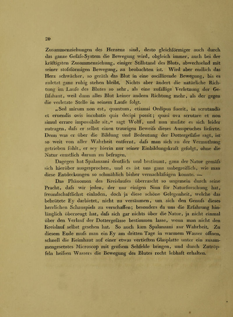 Zusammenziehungen des Herzenz sind, desto gleichförmiger auch durch das ganze Gefäfs-System die Bewegung wird, obgleich immer, auch bei der kräftigsten Zusammenziehung, einiger Stillstand des Bluts, abwechselnd mit seiner stofsförmigen Bewegung, zu beobachten ist. Wird aber endlich das Herz schwächer, so geräth. das Blut in eine oscillirende Bewegung, bis es zuletzt ganz ruhig stehen bleibt. Nichts aber ändert die natürliche Rich- tung im Laufe des Blutes so sehr, als eine zufällige Verletzung der Ge- fäfshaut, weil dann alles Blut keiner andern Richtung mehr, als der gegen die verletzte Stelle in seinem Laufe folgt. „Sed mirum non est, quantum, etiamsi Oedipus fuerit, in scrutandis et eruendis ovis incubatis quis decipi possit; quasi ova scrutare et non simul errare impossibile sit,“ sagt Wolff, und nun mufste es sich leider zutragen, dafs er selbst einen traurigen Beweifs dieses Ausspruches lieferte. Denn was er über die Bildung und Bedeutung der Dottergefäfse sagt, ist so weit von aller Wahrheit entfernt, dafs man sich zu der Vermuthung getrieben fühlt, er sey hierin nur seiner Einbildungskraft gefolgt, ohne die Natur ernstlich darum zu befragen. Dagegen hat Spalanzani deutlich und bestimmt, ganz der Natur gemäfs sich hierüber ausgesprochen, und es ist uns ganz unbegreiflich, wie man diese Entdeckungen so schmählich bisher vernachläfsigen konnte. — Das Phänomen des Kreislaufes überrascht so ungemein durch seine Pracht, dafs wir jeden, der nur einigen Sinn für Naturforschung hat, freundschaftlichst einladen, doch ja diese schöne Gelegenheit, welche das bebrütete Ey darbietet, nicht zu versäumen, um sich den Genufs dieses herrlichen Schauspiels zu verschaffen; besonders da uns die Erfahrung hin- länglich überzeugt hat, dafs sich gar nichts über die Natur, ja nicht einmal über den Verlauf der Dottergefässe bestimmen lasse, wenn man nicht den Kreislauf selbst gesehen hat. So auch kam Spalanzani zur Wahrheit. Zu diesem Ende mufs man ein Ey am dritten Tage in warmem Wasser öffnen, schnell die Keimhaut auf einer etwas vertieften Glasplatte unter ein zusam- mengesetztes Microscop mit grofsem Sehfelde bringen, und durch Zutröp- feln heifsen Wassers die Bewegung des Blutes recht lebhaft erhalten.