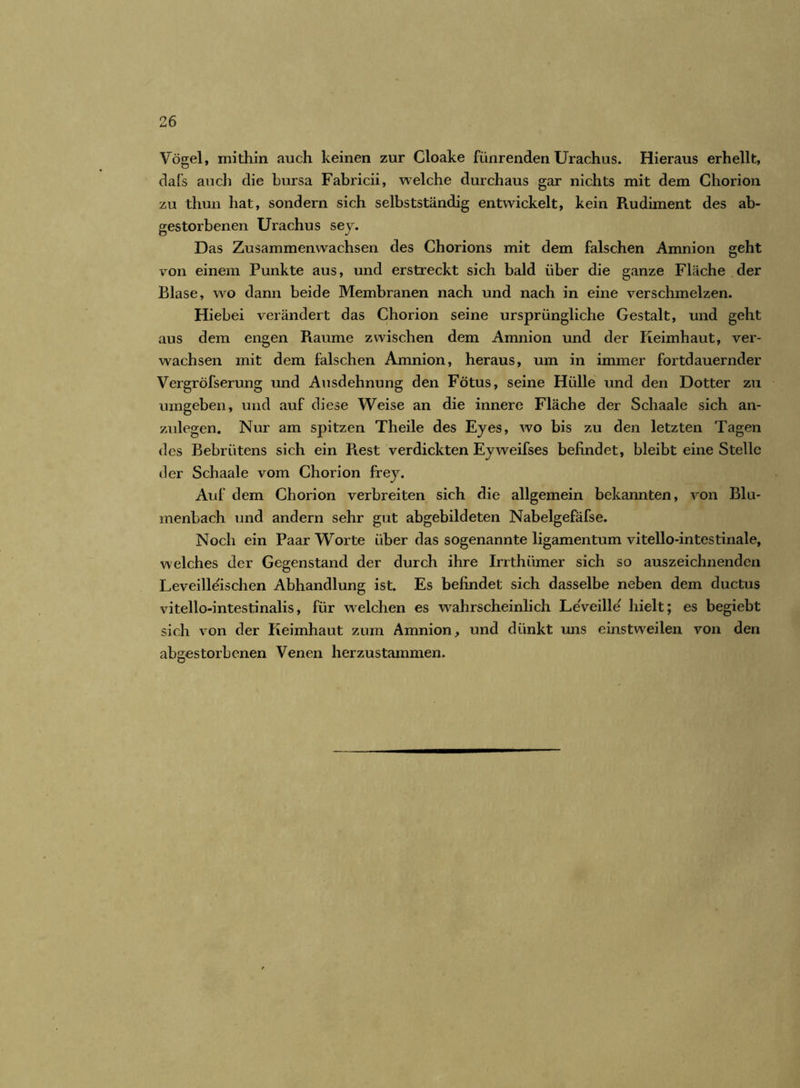 Vögel, mithin auch keinen zur Cloake fünrenden Urachus. Hieraus erhellt, dafs auch die bursa Fabricii, welche durchaus gar nichts mit dem Chorion zu thun hat, sondern sich selbstständig entwickelt, kein Rudiment des ab- gestorbenen Urachus sey. Das Zusammenwachsen des Chorions mit dem falschen Amnion geht von einem Punkte aus, und erstreckt sich bald über die ganze Fläche der Blase, wo dann beide Membranen nach und nach in eine verschmelzen. Hiebei verändert das Chorion seine ursprüngliche Gestalt, und geht aus dem engen Raume zwischen dem Amnion und der Keimhaut, ver- wachsen mit dem falschen Amnion, heraus, um in immer fortdauernder Vergröfserung und Ausdehnung den Fötus, seine Hülle und den Dotter zu umgeben, und auf diese Weise an die innere Fläche der Schaale sich an- zulegen. Nur am spitzen Theile des Eyes, wo bis zu den letzten Tagen des Bebriitens sich ein Rest verdickten Eyweifses befindet, bleibt eine Stelle der Schaale vom Chorion frey. Auf dem Chorion verbreiten sich die allgemein bekannten, von Blu- menbach und andern sehr gut abgebildeten Nabelgefäfse. Noch ein Paar Worte über das sogenannte ligamentum vitello-intestinale, welches der Gegenstand der durch ihre Irrthümer sich so auszeichnenden Leveilleischen Abhandlung ist. Es befindet sich dasselbe neben dem ductus vitello-intestinalis, für welchen es wahrscheinlich LeVeille' hielt; es begiebt sich von der Keimhaut zum Amnion, und dünkt uns einstweilen von den abgestorbenen Venen herzustammen.