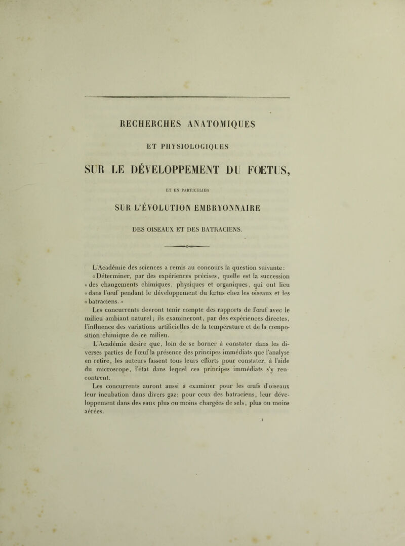 ET PHYSIOLOGIQUES SUR LE DÉVELOPPEMENT DU FOETUS, ET EN PARTICULIER SUR L’ÉVOLUTION EMBRYONNAIRE DES OISEAUX ET DES BATRACIENS. » L’Académie des sciences a remis au concours la question suivante : « Déterminer, par des expériences précises, quelle est la succession U des changements chimiques, physiques et organiques, qui ont lieu « dans l’œuf pendant le développement du fœtus chez les oiseaux et les « batraciens. » Les concurrents devront tenir compte des rapports de l’œuf avec le milieu ambiant naturel; ils examineront, par des expériences directes, l’influence des variations artificielles de la température et de la compo- sition chimique de ce milieu. L’Académie désire que, loin de se borner à constater dans les di- verses parties de f œuf la présence des principes immédiats que f analyse en retire, les auteurs fassent tous leurs elforts pour constater, à l’aide du microscope, fétat dans lequel ces principes immédiats s’y ren- contrent. Les concurrents auront aussi à examiner pour les œufs d’oiseaux leur incubation dans divers gaz; pour ceux des batraciens, leur déve- loppement dans des eaux plus ou moins chargées de sels, plus ou moins aérées.