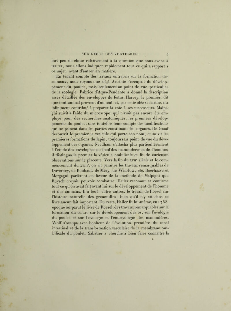 fort peu de chose relativement à la question que nous avons à traiter, nous allons indiquer rapidement tout ce qui a rapport à ce sujet, avant d’entrer en matière. En tenant compte des travaux entrepris sur la formation des animaux, nous voyons que déjà Aristote s’occupait du dévelop- pement du poulet, mais seulement au point de vue particulier de la zoologie. Fabrice d’Aqua-Pendente a donné la description assez détaillée des enveloppes du fœtus. Harvey, le premier, dit que tout animal provient d’un œuf, et, par cette idée si hardie, il a infiniment contribué à préparer la voie à ses successeurs. Malpi- ghi suivit à l’aide du microscope, qui n’avait pas encore été em- ployé pour des recberches anatomiques, les premiers dévelop- pements du poulet, sans toutefois tenir compte des modifications qui se passent dans les parties constituant les organes. De Graaf découvrit le premier la vésicule qui porte son nom, et suivit les premières formations du lapin, toujours au point de vue du déve- loppement des organes. Needbam s’attacha plus particulièrement à l’étude des enveloppes de l’œuf des mammifères et de l’homme; il distingua le premier la vésicule ombilicale et fit de curieuses observations sur le placenta. Vers la fin du xvii® siècle et le com- mencement du xviii®, on vit paraître les travaux remarquables de Duverney, de Rouhaut, de Méry, de Winslow, etc. Boerhaave et Morgagni parlèrent en faveur de la méthode de Malpighi que Ruyscb croyait pouvoir combattre. Haller reconnut et confirma tout ce qu’on avait fait avant lui sur le développement de l’homme et des animaux. Il a loué, entre autres, le travail de Roesel sur l’histoire naturelle des grenouilles, bien qu’il n’y ait dans ce livre aucun fait important. Du reste, Haller fit lui-même, en i 768, époque où parut le livre de Roesel, des travaux remarquables sur la C formation du cœur, sur le développement des os, sur l’ovologie du poulet et sur l’ovologie et l’embryologie des mammifères. Wolf s’occupa avec bonheur de l’évolution première du canal intestinal et de la transformation vasculaire de la membrane om- bilicale du poulet. Sabatier a cherché à bien faire connaître la £