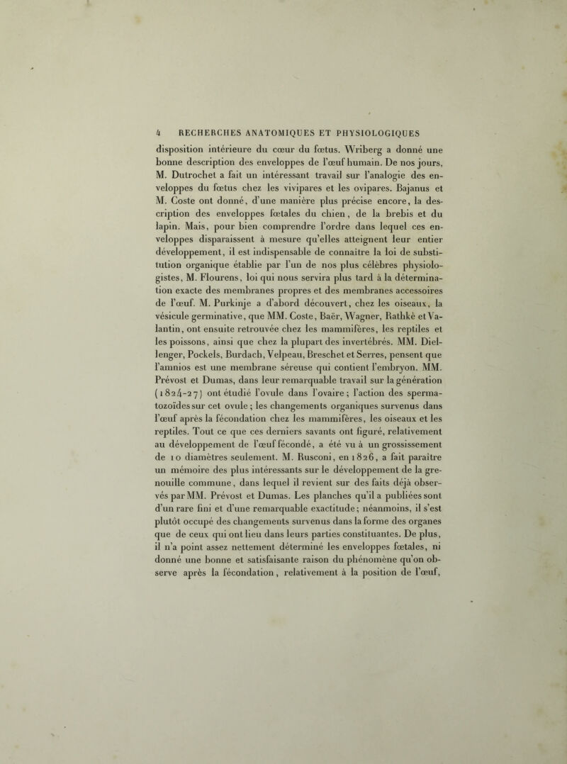 disposition intérieure du cœur du fœtus, Wriberg a donné une bonne description des enveloppes de l’œuf bumain. De nos jours, M, Dutrocbet a fait un intéressant travail sur l’analogie des en- veloppes du fœtus chez les vivipares et les ovipares. Bajanus et M. Coste ont donné, d’une manière plus précise encore, la des- cription des enveloppes fœtales du chien, de la brebis et du lapin. Mais, pour bien comprendre l’ordre dans lequel ces en- veloppes disparaissent à mesure qu’elles atteignent leur entier développement, il est indispensable de connaître la loi de substi- tution organique établie par l’un de nos plus célèbres physiolo- gistes, M. Flourens, loi qui nous servira plus tard à la détermina- tion exacte des membranes propres et des membranes accessoires de l’œuf. M. Purkinje a d’abord découvert, chez les oiseaux, la vésicule germinative, que MM. Coste, Baër, Wagner, Bathkè et Va- lantin, ont ensuite retrouvée chez les mammifères, les reptiles et les poissons, ainsi que chez la plupart des invertébrés. MM. Diel- lenger, Pockels, Burdach, Velpeau, Breschet et Serres, pensent que l’amnios est une membrane séreuse qui contient l’embryon. MM. Prévost et Dumas, dans leur remarquable travail sur la génération (1824-27) ont étudié l’ovule dans l’ovaire; l’action des sperma- tozoïdes sur cet ovule ; les changements organiques survenus dans l’œuf après la fécondation chez les mammifères, les oiseaux et les reptiles. Tout ce que ces derniers savants ont figuré, relativement au développement de l’œuf fécondé, a été vu à un grossissement de 10 diamètres seulement. M. Rusconi, en 1826, a fait paraître un mémoire des plus intéressants sur le développement de la gre- nouille commune, dans lequel il revient sur des faits déjà obser- vés par MM. Prévost et Dumas. Les planches qu’il a publiées sont d’un rare fini et d’une remarquable exactitude; néanmoins, il s’est plutôt occupé des changements survenus dans la forme des organes que de ceux qui ont lieu dans leurs parties constituantes. De plus, il n’a point assez nettement déterminé les enveloppes fœtales, ni donné une bonne et satisfaisante raison du phénomène qu’on ob- serve après la fécondation, relativement à la position de l’œuf.