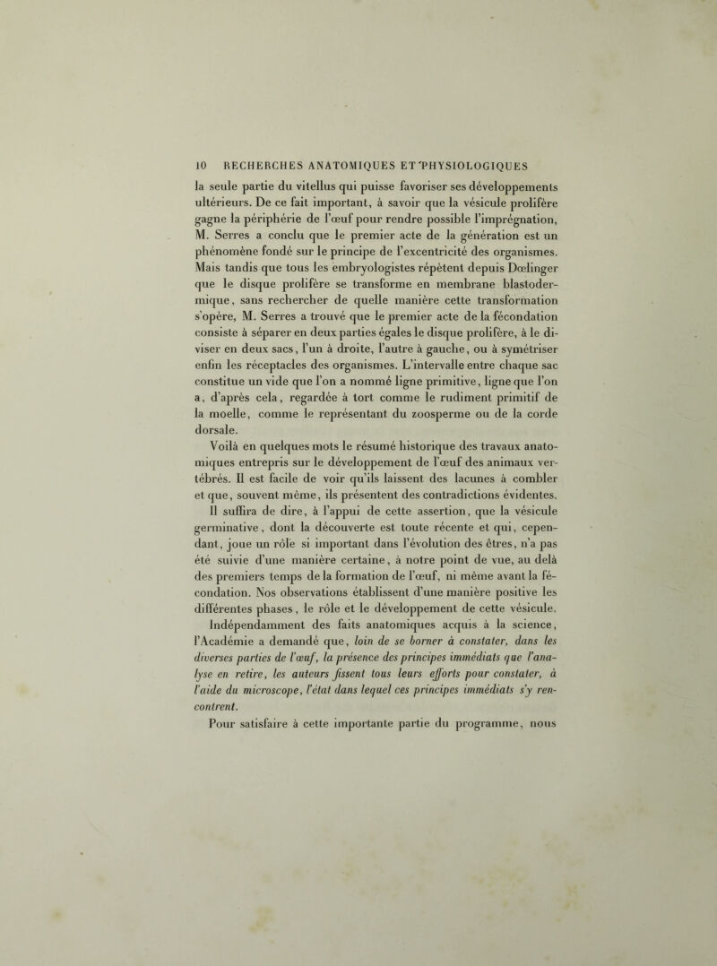 la seule partie du vitellus qui puisse favoriser ses développements ultérieurs. De ce fait important, à savoir que la vésicule prolifère gagne la périphérie de l’œuf pour rendre possible l’imprégnation, M, Serres a conclu que le premier acte de la génération est un phénomène fondé sur le principe de l’excentricité des organismes. Mais tandis que tous les embryologistes répètent depuis Dœlinger que le disque prolifère se transforme en membrane blastoder- mique, sans rechercher de quelle manière cette transformation s’opère, M. Serres a trouvé que le premier acte de la fécondation consiste à séparer en deux parties égales le disque prolifère, à le di- viser en deux sacs, l’un à droite, l’autre à gauche, ou à symétriser enhn les réceptacles des organismes. L’intervalle entre chaque sac constitue un vide que l’on a nommé ligne primitive, ligne que l’on a, d’après cela, regardée à tort comme le rudiment primitif de la moelle, comme le représentant du zoosperme ou de la corde dorsale. Voilà en quelques mots le résumé historique des travaux anato- miques entrepris sur le développement de l’œuf des animaux ver- tébrés. Il est facile de voir qu’ils laissent des lacunes à combler et que, souvent même, ils présentent des contradictions évidentes. Il suffira de dire, à l’appui de cette assertion, que la vésicule germinative, dont la découverte est toute récente et qui, cepen- dant, joue un rôle si important dans l’évolution des êtres, n’a pas été suivie d’une manière certaine, à notre point de vue, au delà des premiers temps de la formation de l’œuf, ni même avant la fé- condation. Nos observations établissent d’une manière positive les différentes phases, le rôle et le développement de cette vésicule. Indépendamment des faits anatomiques acquis à la science, l’Académie a demandé que, loin de se borner à constater, dans les diverses parties de l’œuf, la présence des principes immédiats que l’ana- lyse en retire, les auteurs fissent tous leurs efforts pour constater, à l’aide du microscope, l’état dans lequel ces principes immédiats s’y ren- contrent. Pour satisfaire à cette importante partie du programme, nous