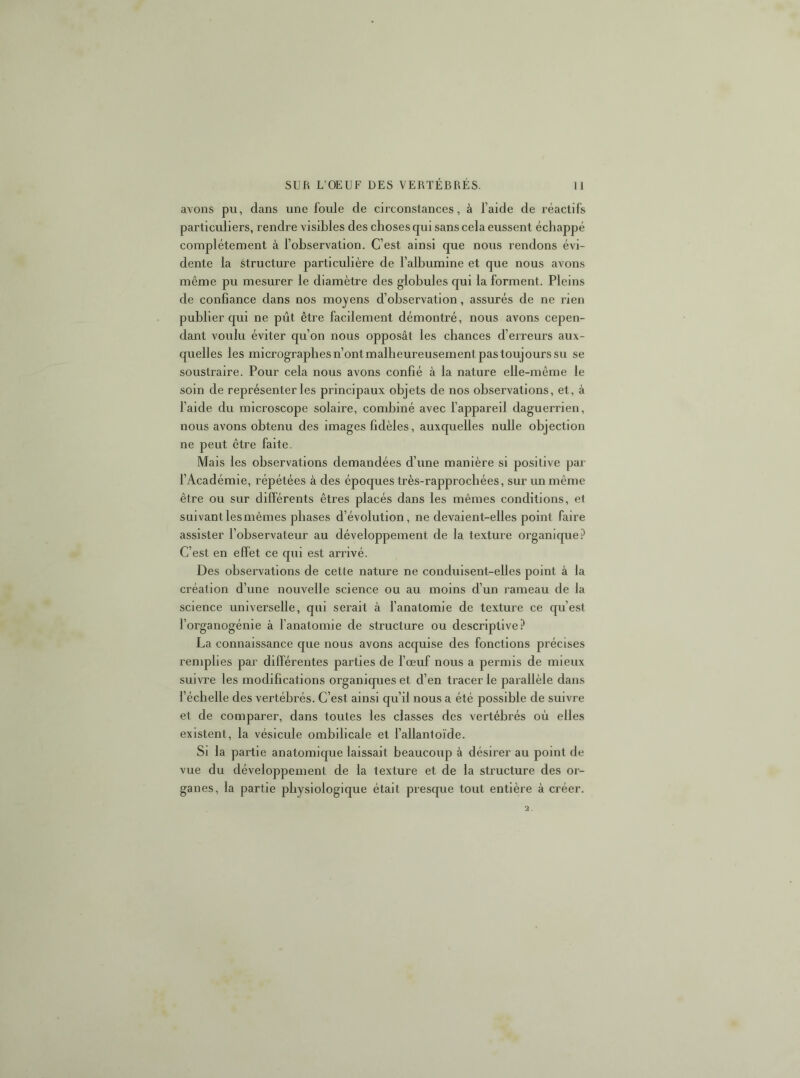 avons pu, dans une foule de circonstances, à l’aide de réactifs particuliers, rendre visibles des choses qui sans cela eussent échappé complètement à l’observation. C’est ainsi que nous rendons évi- dente la structure particulière de l’albumine et que nous avons même pu mesurer le diamètre des globules qui la forment. Pleins de confiance dans nos moyens d’observation, assurés de ne rien publier qui ne pût être facilement démontré, nous avons cepen- dant voulu éviter qu’on nous opposât les chances d’erreurs aux- quelles les micrographesn’ontmalheureusementpastoujourssu se soustraire. Pour cela nous avons confié à la nature elle-même le soin de représenter les principaux objets de nos observations, et, à l’aide du microscope solaire, combiné avec l’appareil daguerrien, nous avons obtenu des images fidèles, auxquelles nulle objection ne peut être faite. Mais les observations demandées d’une manière si positive par l’Académie, répétées à des époques très-rapprocbées, sur un même être ou sur différents êtres placés dans les mêmes conditions, e1 suivantlesmêmes phases d’évolution, ne devaient-elles point faire assister l’observateur au développement de la texture organique? C’est en effet ce qui est arrivé. Des observations de cette nature ne conduisent-elles point à la création d’une nouvelle science ou au moins d’un rameau de la science universelle, qui serait à l’anatomie de texture ce qu’est l’organogénie à fanatomie de structure ou descriptive? La connaissance que nous avons acquise des fonctions précises remplies par différentes parties de l’œuf nous a permis de mieux suivre les modifications organiques et d’en tracer le parallèle dans l’échelle des vertébrés. C’est ainsi qu’il nous a été possible de suivre et de comparer, dans toutes les classes des vertébrés où elles existent, la vésicule ombilicale et l’allantoïde. Si la partie anatomique laissait beaucoup à désirer au point de vue du développement de la texture et de la structure des or- ganes, la partie physiologique était presque tout entière à créer.