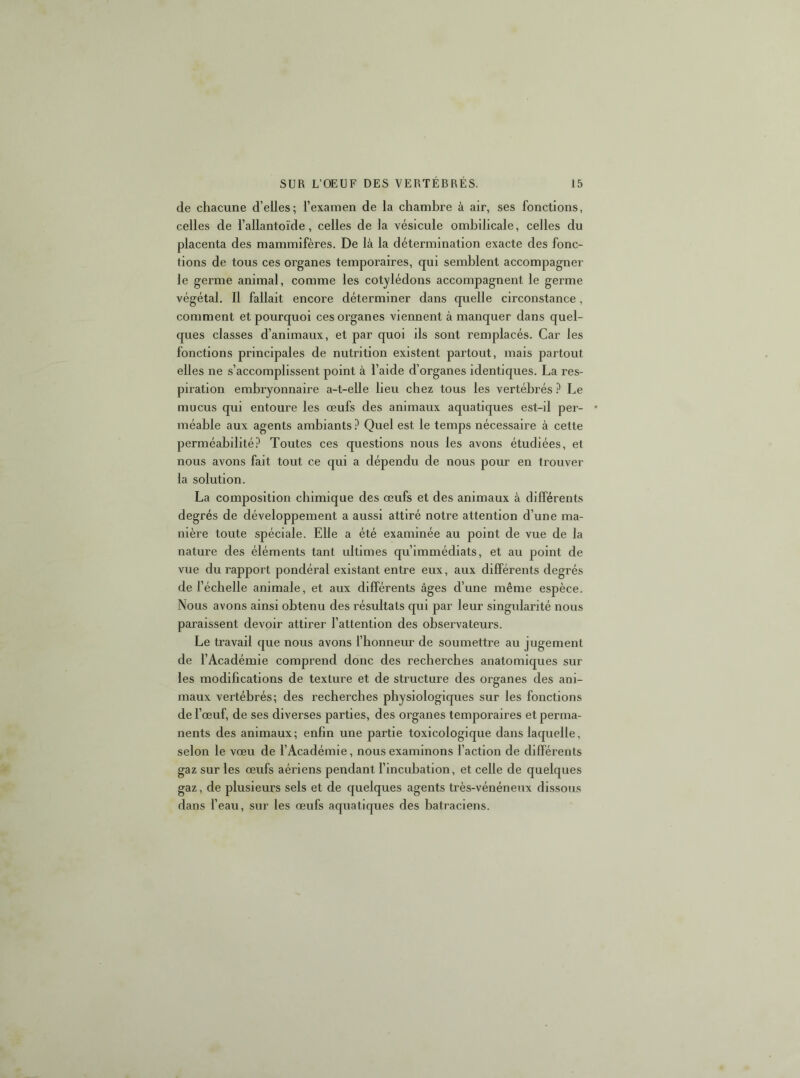 de chacune d’elles; l’examen de la chambre à air, ses fonctions, celles de l’allantoïde, celles de la vésicule ombilicale, celles du placenta des mammifères. De là la détermination exacte des fonc- tions de tous ces organes temporaires, qui semblent accompagner le germe animal, comme les cotylédons accompagnent le germe végétal. Il fallait encore déterminer dans quelle circonstance, comment et pourquoi ces organes viennent à manquer dans quel- ques classes d’animaux, et par quoi ils sont remplacés. Car les fonctions principales de nutrition existent partout, mais partout elles ne s’accomplissent point à l’aide d’organes identiques. La res- piration embryonnaire a-t-elle lieu chez tous les vertébrés ? Le mucus qui entoure les œufs des animaux aquatiques est-il per- • méable aux agents ambiants Quel est le temps nécessaire à cette perméabilité.*^ Toutes ces questions nous les avons étudiées, et nous avons fait tout ce qui a dépendu de nous pour en trouver la solution. La composition chimique des œufs et des animaux à différents degrés de développement a aussi attiré notre attention d’une ma- nière toute spéciale. Elle a été examinée au point de vue de la nature des éléments tant ultimes qu’immédiats, et au point de vue du rapport pondéral existant entre eux, aux différents degrés de l’échelle animale, et aux différents âges d’une même espèce. Nous avons ainsi obtenu des résultats qui par leur singidarité nous paraissent devoir attirer l’attention des observateurs. Le travail que nous avons l’honneur de soumettre au jugement de l’Académie comprend donc des recherches anatomiques sur les modibcations de texture et de structure des organes des ani- maux vertébrés; des recherches physiologiques sur les fonctions de l’œuf, de ses diverses parties, des organes temporaires et perma- nents des animaux; enhn une partie toxicologique dans laquelle, selon le vœu de l’Académie, nous examinons l’action de différents gaz sur les œufs aériens pendant l’incubation, et celle de quelques gaz, de plusieurs sels et de quelques agents très-vénéneux dissous dans l’eau, sur les œufs aquatiques des batraciens.