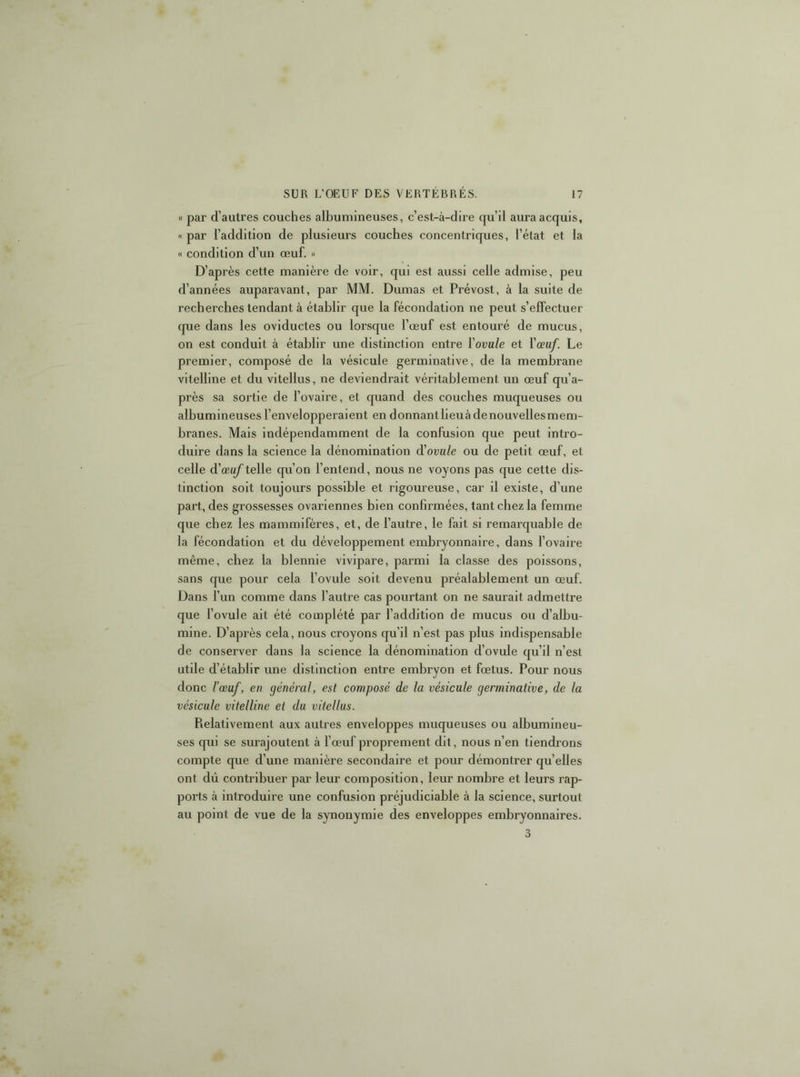 « par d’autres couches albumineuses, c’est-à-dire qu’il aura acquis, « par l’addition de plusieurs couches concentriques, l’état et la « condition d’un œuf. » D’après cette manière de voir, qui est aussi celle admise, peu d’années auparavant, par MM. Dumas et Prévost, à la suite de recherches tendant à établir que la fécondation ne peut s’effectuer cpie dans les oviductes ou lorsque l’œuf est entouré de mucus, on est conduit à établir une distinction entre Yovule et Yœuf. Le premier, composé de la vésicule germinative, de la membrane vitelline et du vitellus, ne deviendrait véritablement un œuf qu’a- près sa sortie de l’ovaire, et quand des couches muqueuses ou albumineuses l’envelopperaient en donnantlieuàdenouvellesmem- branes. Mais indépendamment de la confusion que peut intro- duire dans la science la dénomination d'ovule ou de petit œuf, et celle d’œi^telle qu’on l’entend, nous ne voyons pas que cette dis- tinction soit toujours possible et rigoureuse, car il existe, d’une part, des grossesses ovariennes bien confirmées, tant chez la femme que chez les mammifères, et, de l’autre, le fait si remarquable de la fécondation et du développement embryonnaire, dans l’ovaii'e même, chez la blennie vivipare, parmi la classe des poissons, sans que pour cela l’ovule soit devenu préalablement un œuf. Dans l’un comme dans l’autre cas pourtant on ne saurait admettre que l’ovule ait été complété par l’addition de mucus ou d’albu- mine. D’après cela, nous croyons qu’il n’est pas plus indispensable de conserver dans la science la dénomination d’ovule qu’il n’est utile d’établir une distinction entre embryon et fœtus. Pour nous donc l’œuf, en général, est composé de la vésicule germinative, de la vésicule vitelline et du vitellus. Relativement aux autres enveloppes muqueuses ou albumineu- ses qui se surajoutent à l’œuf proprement dit, nous n’en tiendrons compte que d’une manière secondaire et pour démontrer qu’elles ont dû contribuer par leur composition, leur nombre et leurs rap- ports à introduire une confusion préjudiciable à la science, surtout au point de vue de la synonymie des enveloppes embryonnaires. 3