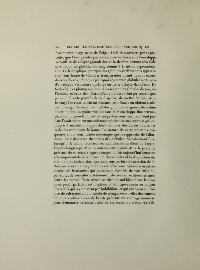 d’avoir une image nette de l’objet. Or il doit arriver, par ce pro- cédé, que l’eau pénètre par endosmose au travers de l’enveloppe vésiculaire de chaque granulation et la déchire comme cela s’ob- serve pour les globules du sang soumis à la même expérimenta- tion. Ce fait explique pourquoi les globules vitellins nous apparais- sent sous forme de vésicules transparentes quand ils sont encore dans la sphère vitelline, et pourquoi ces mêmes globules n’ont plus d’enveloppe vésiculaire après qu’on les a délayés dans l’eau. De belles ligures photographiées, représentant les globules du sang de l’homme et ceux des têtards d’amphibiens, n’ont pu réussir que parce qu’il a été possible de se dispenser de mettre de l’eau dans le sang. Du reste en faisant d’avance ce mélange on obtient seule- ment l’image du noyau central des globules sanguins, de même qu’on obtient les grains vitellins sans leur enveloppe fine et trans- parente. Indépendamment de ces parties constituantes, l’œuf pris dans l’ovaire contient une substance glutineuse ou visqueuse qui est propre à maintenir rapprochées les unes des autres toutes les vésicules composant le jaune. La nature de cette substance vis- queuse a une constitution mécanique qui la rapproche de l’albu- mine; on y découvre du moins des globules excessivement fins, lorsqu’on la met en contact avec une dissolution d’eau de baryte. Depuis longtemps déjà les auteurs ont signalé dans le jaune la présence de ce corps visqueux auquel on fait aujourd’hui jouer un rôle important dans la formation des cellules et la disposition du vltellus tout entier, ainsi que nous aurons bientôt occasion de le dire ; mais ces auteurs ignorent la véritable constitution des matières visqueuses immédiates, qui toutes sont formées de particules et, par suite, de vésicules extrêmement divisées et accolées les unes contre les autres. Cette structure existe quand bien même la subs- tance paraît parfaitement diaphane et homogène; mais au moyen de réactifs qui s’y unissent par imbibition, et qui changent leur in- dice de réfraction et leur mode de transparence , elles deviennent toujours visibles. L’eau de baryte présente un avantage immense pour démontrer la constitution de ces sortes de corps, car elle