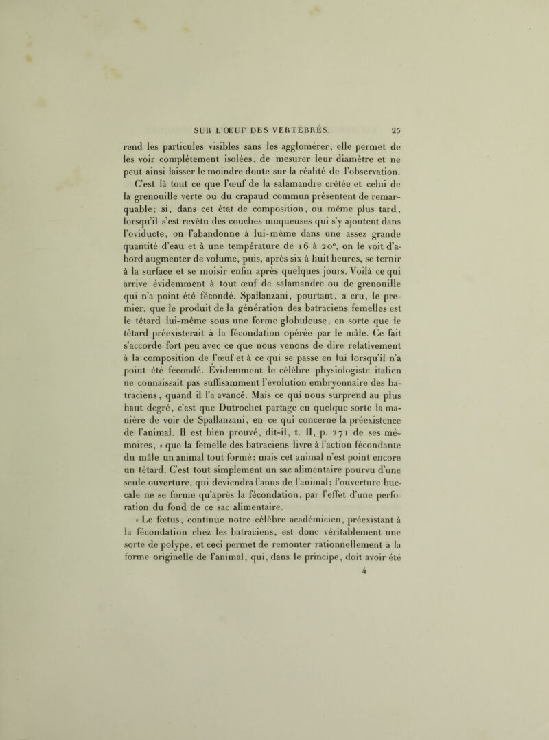 rend les particules visibles sans les agglomérer; elle permet de les voir complètement isolées, de mesurer leur diamètre et ne peut ainsi laisser le moindre doute sur la réalité de l’observation. C’est là tout ce que l’œuf de la salamandre crêtée et celui de la grenouille verte ou du crapaud commun présentent de remar- quable; si, dans cet état de composition, ou même plus tard, lorsqu’il s’est revêtu des couches muqueuses qui s’y ajoutent dans l’oviducte, on l’abandonne à lui-même dans une assez grande quantité d’eau et à une température de i6 à 20°, on le voit d’a- bord augmenter de volume, puis, après six à huit heures, se ternir à la surface et se moisir enfin après quelques jours. Voilà ce qui arrive évidemment à tout œuf de salamandre ou de grenouille qui n’a point été fécondé. Spallanzani, pourtant, a cru, le pre- mier, que le produit de la génération des batraciens femelles est le têtard lui-même sous une forme globuleuse, en sorte que le têtard préexisterait à la fécondation opérée par le mâle. Ce fait s’accorde fort peu avec ce que nous venons de dire relativement à la composition de l’œuf et à ce qui se passe en lui lorsqu’il n’a point été fécondé. Evidemment le célèbre physiologiste Italien ne connaissait pas suffisamment l’évolution embryonnaire des ba- traciens , quand il l’a avancé. Mais ce qui nous surprend au plus haut degré, c’est que Dutrochet partage en quelque sorte la ma- nière de voir de Spallanzani, en ce qui concerne la préexistence de l’animal, 11 est bien prouvé, dit-il, t. 11, p. 271 de ses mé- moires, « que la femelle des batraciens livre à l’action fécondante du mâle un animal tout formé; mais cet animal n’est point encore un têtard. C’est tout simplement un sac alimentaire pourvu d’une seule ouverture, qui deviendra l’anus de l’animal; l’ouverture buc- cale ne se forme qu’après la fécondation, par l’effet d’une perfo- ration du fond de ce sac alimentaire. « Le fœtus, continue notre célèbre académicien, préexistant à la fécondation chez les batraciens, est donc véritablement une sorte de polype, et ceci permet de remonter rationnellement à la forme originelle de l’animal, qui, dans le principe, doit avoir été 4