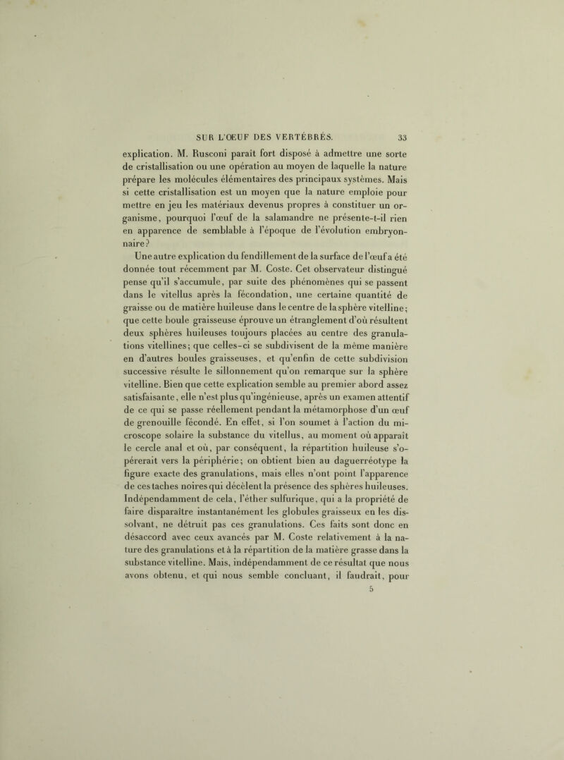 explication. M. Rusconi paraît fort disposé à admettre une sorte de cristallisation ou une opération au moyen de laquelle la nature prépare les molécules élémentaires des principaux systèmes. Mais si cette cristallisation est un moyen que la nature emploie pour mettre en jeu les matériaux devenus propres à constituer un or- ganisme, pourquoi l’œuf de la salamandre ne présente-t-il rien en apparence de semblable à l’époque de l’évolution embryon- naire ? Une autre explication du fendillement de la surface de l’œuf a été donnée tout récemment par M. Coste. Cet observateur distingué pense qu’il s’accumule, par suite des phénomènes qui se passent dans le vitellus après la fécondation, une certaine quantité de graisse ou de matière huileuse dans le centre de la sphère vitelline ; que cette boule graisseuse éprouve un étranglement d’où résultent deux sphères huileuses toujours placées au centre des granula- tions vitellines; que celles-ci se subdivisent de la même manière en d’autres boules graisseuses, et qu’enfin de cette subdivision successive résulte le sillonnement qu’on remarque sur la sphère vitelline. Bien que cette explication semble au premier abord assez satisfaisante, elle n’est plus qu’ingénieuse, après un examen attentif de ce qui se passe réellement pendant la métamorphose d’un œuf de grenouille fécondé. En effet, si l’on soumet à l’action du mi- croscope solaire la substance du vitellus, au moment où apparaît le cercle anal et où, par conséquent, la répartition huileuse s’o- pérerait vers la périphérie; on obtient bien au daguerréotype la figure exacte des granulations, mais elles n’ont point l’apparence de ces taches noires qui décèlent la présence des sphères huileuses. Indépendamment de cela, l’éther sulfurique, qui a la propriété de faire disparaître instantanément les globules graisseux en les dis- solvant, ne détruit pas ces granulations. Ces faits sont donc en désaccord avec ceux avancés par M. Coste relativement à la na- ture des granulations et à la répartition de la matière grasse dans la substance vitelline. Mais, indépendamment de ce résultat que nous avons obtenu, et qui nous semble concluant, il faudrait, pour 5