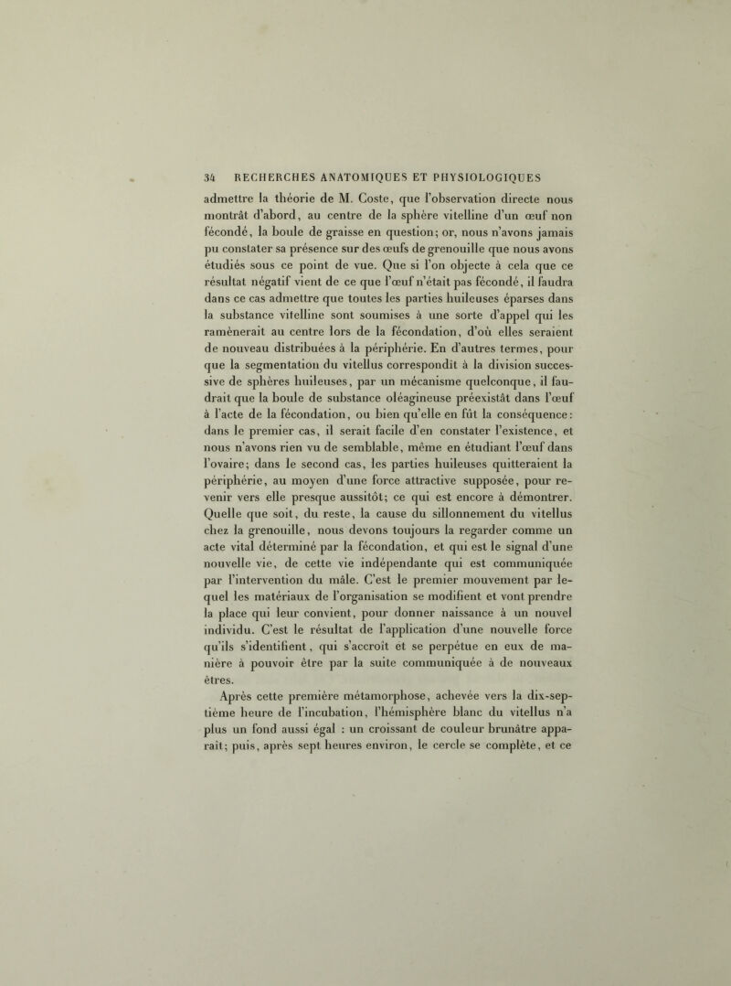 admettre la théorie de M. Coste, que l’observation directe nous montrât d’abord, au centre de la sphère vitelline d’un œuf non fécondé, la boule de graisse en question; or, nous n’avons jamais pu constater sa présence sur des œufs de grenouille que nous avons étudiés sous ce point de vue. Que si l’on objecte à cela que ce résultat négatif vient de ce que l’œuf n’était pas fécondé, il faudra dans ce cas admettre que toutes les parties huileuses éparses dans la substance vitelline sont soumises à une sorte d’appel qui les ramènerait au centre lors de la fécondation, d’où elles seraient de nouveau distribuées à la périphérie. En d’autres termes, pour que la segmentation du vitellus correspondît à la division succes- sive de sphères huileuses, par un mécanisme quelconque, il fau- drait que la boule de substance oléagineuse préexistât dans l’œuf à l’acte de la fécondation, ou bien quelle en fût la conséquence : dans le premier cas, il serait facile d’en constater l’existence, et nous n’avons rien vu de semblable, même en étudiant l’œuf dans l’ovaire; dans le second cas, les parties huileuses quitteraient la périphérie, au moyen d’une force attractive supposée, pour re- venir vers elle presque aussitôt; ce qui est encore à démontrer. Quelle que soit, du reste, la cause du sillonnement du vitellus chez la grenouille, nous devons toujours la regarder comme un acte vital déterminé par la fécondation, et qui est le signal d’une nouvelle vie, de cette vie indépendante qui est communiquée par l’intervention du mâle. C’est le premier mouvement par le- quel les matériaux de l’organisation se modifient et vont prendre la place qui leur convient, pour donner naissance à un nouvel individu. C’est le résultat de l’application d’une nouvelle force qu’ils s’identifient, qui s’accroît et se perpétue en eux de ma- nière à pouvoir être par la suite communiquée à de nouveaux êtres. Après cette première métamorphose, achevée vers la dix-sep- tième heure de l’incubation, l’hémisphère blanc du vitellus n’a plus un fond aussi égal : un croissant de couleur brunâtre appa- raît; puis, après sept heures environ, le cercle se complète, et ce