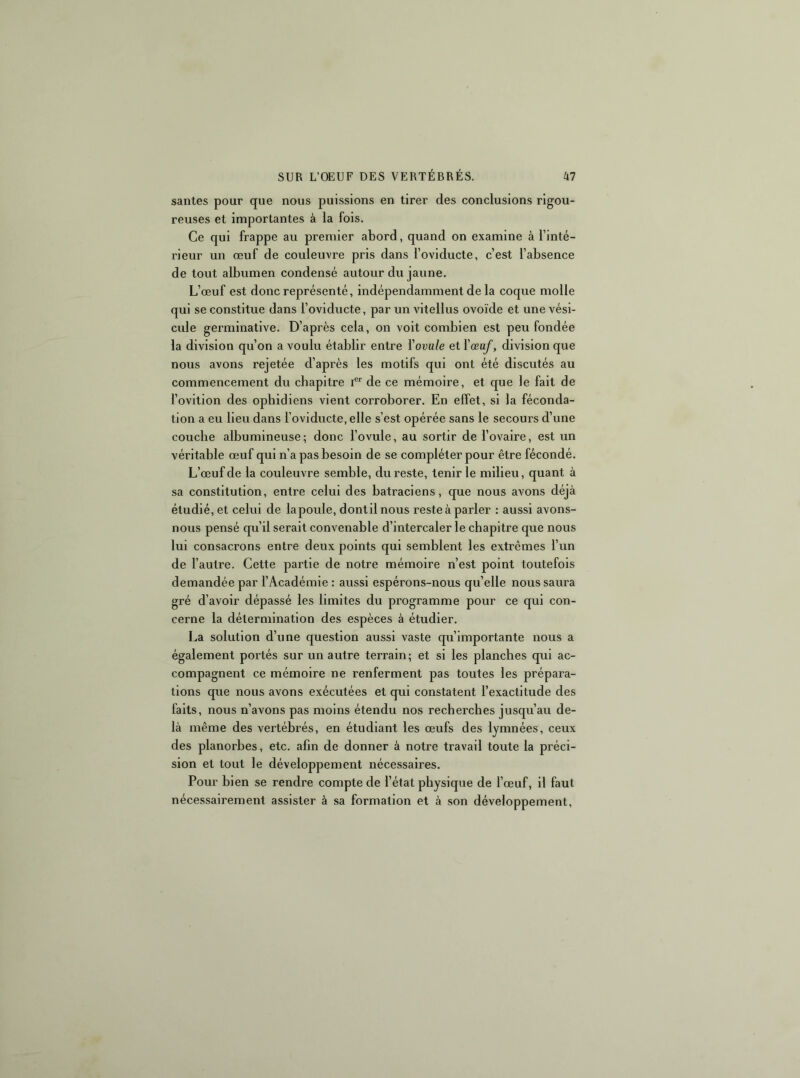 santés pour que nous puissions en tirer des conclusions rigou- reuses et importantes à la fois. Ce qui frappe au premier abord, quand on examine à l’inté- rieur un œuf de couleuvre pris dans l’oviducte, c’est l’absence de tout albumen condensé autour du jaune. L’œuf est donc représenté, indépendamment de la coque molle qui se constitue dans l’oviducte, par un vitellus ovoïde et une vési- cule germinative. D’après cela, on voit combien est peu fondée la division qu’on a voulu établir entre Yovule et Yœaf, division que nous avons rejetée d’après les motifs qui ont été discutés au commencement du chapitre de ce mémoire, et que le fait de l’ovition des ophidiens vient corroborer. En effet, si la féconda- tion a eu lieu dans l’oviducte, elle s’est opérée sans le secours d’une couche albumineuse; donc l’ovule, au sortir de l’ovaire, est un véritable œuf qui n’a pas besoin de se compléter pour être fécondé. L’œuf de la couleuvre semble, du reste, tenir le milieu, quant à sa constitution, entre celui des batraciens, que nous avons déjà étudié, et celui de lapoule, dontilnous reste à parler : aussi avons- nous pensé qu’il serait convenable d’intercaler le chapitre que nous lui consacrons entre deux points qui semblent les extrêmes l’un de l’autre. Cette partie de notre mémoire n’est point toutefois demandée par l’Académie : aussi espérons-nous quelle nous saura gré d’avoir dépassé les limites du programme pour ce qui con- cerne la détermination des espèces à étudier, La solution d’une question aussi vaste qu’importante nous a également portés sur un autre terrain; et si les planches qui ac- compagnent ce mémoire ne renferment pas toutes les prépara- tions que nous avons exécutées et qui constatent l’exactitude des faits, nous n’avons pas moins étendu nos recherches jusqu’au de- là même des vertébrés, en étudiant les œufs des lymnées, ceux des planorbes, etc. afin de donner à notre travail toute la préci- sion et tout le développement nécessaires. Pour bien se rendre compte de l’état physique de l’œuf, il faut nécessairement assister à sa formation et à son développement,