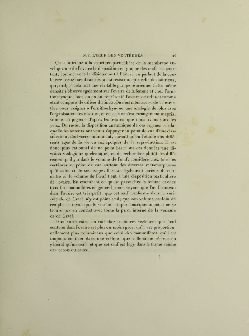 On a attribué à la structure particulière de la membrane en- veloppante de Tovaire la disposition en grappe des œufs, et pour- tant, comme nous le disions tout à l’heure en parlant de la cou- leuvre, cette membrane est aussi résistante que celle des sauriens, qui, malgré cela, ont une véritable grappe ovarienne. Cette même densité s’observe également sur l’ovaire de la femme et chez l’orni- tborhynque, bien qu’on ait représenté l’ovaire de celui-ci comme étant composé de calices distincts. On s’est même servi de ce carac- tère pour assigner à l’ornithorhynque une analogie de plus avec l’organisation des oiseaux, et en cela on s’est étrangement mépris, si nous en jugeons d’après les ovaires que nous avons sous les yeux. Du reste, la disposition anatomique de ces organes, sim la- quelle les auteurs ont voulu s’appuyer au point de vue d’une clas- sification, doit varier infiniment, suivant qu’on l’étudie aux diffé- rents âges de la vie ou aux époques de la reproduction. 11 est donc plus rationnel de ne point baser sur ces données une di- vision zoologique quelconque, et de recherclier plutôt les dilfé- rences cju’il y a dans le volume de l’œuf, considéré chez tous les vertébrés au point de vue surtout des diverses métamorphoses qu’il subit et de ses usages. 11 serait également curieux de con- naître si le volume de l’œuf tient à une disposition particulière de l’ovaire. En examinant ce qui se passe chez la femme et chez tous les mammifères en général, nous voyons que l’œuf contenu dans l’ovaire est très-petit; que cet œuf, renfermé dans la vési- cule de de Graaf, n’y est point seul; que son volume est loin de remplir la cavité qui le sécrète, et que conséquemment il ne se trouve pas en contact avec toute la paroi interne de la vésicule de de Graaf. D’un autre côté, on voit chez les autres vertébrés que l’œuf contenu dans l’ovaire est plus ou moins gros, qu’il est proportion- nellement plus volumineux que celui des mammifères; qu’il est toujours contenu dans une cellule; que celle-ci ne sécrète en général qu’un œuf, et que cet œuf est logé dans la trame même des parois du calice. /