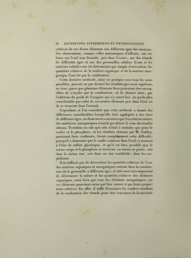 relatives de ces divers éléments aux différents âges des animaux. Nos observations, comme celles anatomiques d’ailleurs, ont été faites sur l’œuf non fécondé, pris dans l’ovaire, sur des têtards de différents âges et sur des grenouilles adultes. L’eau et les matières volatiles ont été déterminées par simple dessiccation; les quantités relatives de la matière organique et de la matière anor- ganique l’ont élé par la combustion. Cette dernière méthode, mise en pratique avec tous les soins possibles, pouvait ne pas donner les résultats que nous espérions en tirer, parce que plusieurs éléments fixes pouvaient être suscep- tibles de s’oxyder par la combustion , et de donner ainsi, par l’addition du poids de l’oxygène qui s’y serait fixé, un poids plus considérable que celui de ces mêmes éléments pris dans l’état où ils se trouvent dans l’animal. Cependant, si l’on considère que cette méthode a donné des différences considérables lorsqu’elle était appliquée à des êtres de différents âges, on demeurera convaincu que l’oxydation entière des matériaux anorganiques n’aurait pu altérer le sens du résultat obtenu. Toutefois on sait que cela n’était à craindre que pour le soufre et le pbospbore, et les résultats obtenus par M. Gobley, paraissant bien confirmés, lèvent complètement cette difficulté, puisqu’il a démontré que le soufre contenu dans l’œuf s’y trouvait à l’état de sulfate glycérique, et cju’ll est bien possible que le même corps et le phosphore se trouvent, au moins en partie , soit dans le même état, soit dans un état semblable, dans les am- phibiens. 11 ne suffisait pas de déterminer les quantités relatives de l’eau des matières organic|ues et anorgani([ues entrant dans la constitu- tion de la grenouille à différents âges ; il était aussi très-important de déterminer la nature et les quantités relatives des éléments organiques, aussi bien que ceux des éléments anorganiques; car ces éléments pouvaient varier par leur nature et par leurs propor- tions relatives. En effet, il suffit d’examiner les cendres résultant de la combustion des têtards pour être convaincu de la nécessité