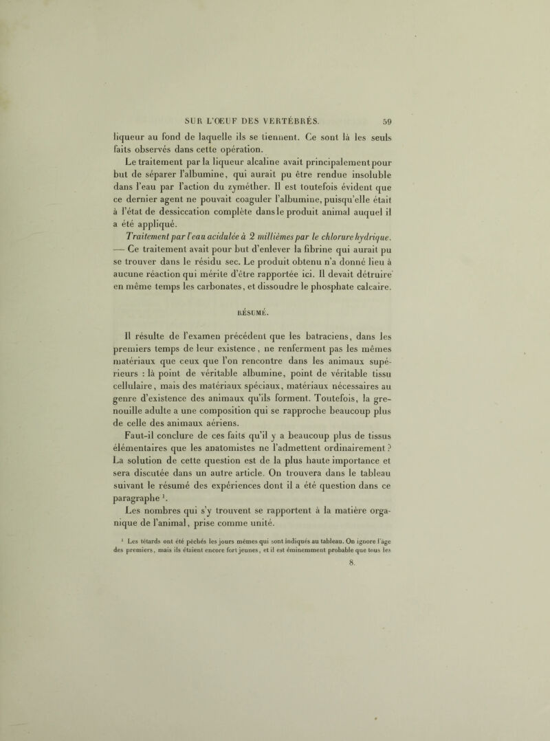 liqueur au fond de laquelle ils se tiennent. Ce sont là les seuls faits observés dans cette opération. Le traitement parla liqueur alcaline avait principalement pour but de séparer l’albumine, qui aurait pu être rendue insoluble dans l’eau par l’action du zymétber. Il est toutefois évident que ce dernier agent ne pouvait coaguler l’albumine, puisqu’elle était à l’état de dessiccation complète dans le produit animal auquel il a été appliqué. Traitement par 1 eau acidulée à 2 millièmes par le chlorure hydrique. — Ce traitement avait pour but d’enlever la fibrine qui aurait pu se trouver dans le résidu sec. Le produit obtenu n’a donné lieu à aucune réaction qui mérite d’être rapportée ici. Il devait détruire' en même temps les carbonates, et dissoudre le phosphate calcaire. résijmé. Il résulte de l’examen précédent que les batraciens, dans les premiers temps de leur existence, ne renferment pas les mêmes matériaux que ceux que l’on rencontre dans les animaux supé- rieurs : là point de véritable albumine, point de véritable tissu cellulaire, mais des matériaux spéciaux, matériaux nécessaires au genre d’existence des animaux qu’ils forment. Toutefois, la gre- nouille adulte a une composition qui se rapproche beaucoup plus de celle des animaux aériens. Faut-il conclure de ces faits qu’il y a beaucoup plus de tissus élémentaires que les anatomistes ne l’admettent ordinairement ? La solution de cette question est de la plus haute importance et sera discutée dans un autre article. On trouvera dans le tableau suivant le résumé des expériences dont il a été question dans ce paragraphe *. Les nombres qui s’y trouvent se rapportent à la matière orga- nique de l’animal, prise comme unité. * Les têtards ont été pêchés les jours mêmes qui sont indiqués au tableau. On ignore l'âge des premiers, mais ils étaient encore fort jeunes, et il est éminemment probable que tous les 8.