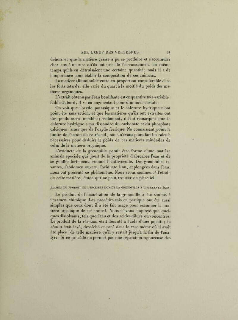 dehors et que la matière grasse a pu se produire et s’accumider chez eux à mesure qu’ils ont pris de l’accroissement, en même temps qu’ils en détruisaient une certaine quantité; mais il a de l’importance poTir établir la composition de ces animaux. La matière albuminoïde entre en proportion considérable dans les forts têtards; elle varie du quart à la moitié du poids des ma- tières organiques. L’extrait obtenu par l’eau bouillante est en quantité très-variable : faible d’abord, il va en augmentant pour diminuer ensuite. On voit que l’oxyde potassique et le chlorure hydrique n’ont point été sans action, et que les matières qu’ils ont extraites ont des poids assez notables; seulement, il faut remarquer que le chlorure hydrique a pu dissoudre du carbonate et du phosphate calciques, ainsi que de l’oxyde ferrique. Ne connaissant point la limite de l’action de ce réactif, nous n’avons point fait les calculs nécessaires pour déduire le poids de ces matières minérales de celui de la matière organique. L’oviducte de la grenouille paraît être formé d’une matière animale spéciale qui jouit de la propriété d’absorber l’eau et de se gonfler fortement, comme l’ichthyocolle. Des grenouilles vi- vantes, l’abdomen ouvert, l’ovlducte à nu, et plongées dans l’eau, nous ont présenté ce phénomène. Nous avons commencé l’étude de cette matière, étude qui ne peut trouver de place ici. EXAMEN DU PRODUIT DE L’INCINERATION DE LA GRENOUILLE X DIFFERENTS ÂGES. Le produit de l’incinération de la grenouille a été soumis à l’examen chimique. Les procédés mis en pratique ont été aussi simples que ceux dont il a été fait usage pour examiner la ma- tière organique de cet animal. Nous n’avons employé que quel- ques dissolvants, tels que l’eau et des acides dilués ou concentrés. Le produit de la réaction était décanté à l’aide d’une pipette; le résidu était lavé, desséché et pesé dans le vase même où il avait été placé, de telle manière qu’il y restait jusqu’à la fin de l’ana- lyse. Si ce procédé ne permet pas une séparation rigoureuse des