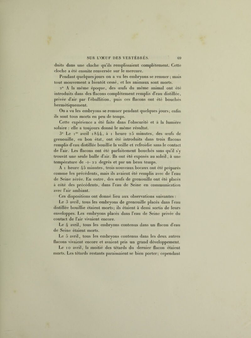 diiits dans une cloche qu’ils remplissaient complètement. Cette cloche a été ensuite renversée sur le mercui’e. Pendant quelques jours on a vu les embryons se remuer; mais tout mouvement a bientôt cessé, et les animaux sont morts. 2° A la même époque, des œufs du même animal ont été introduits dans des flacons complètement remplis d’eau distillée, privée d’air par l’ébullition, puis ces flacons ont été bouchés hermétiquement. On a vu les embryons se remuer pendant quelques jours; enfin ils sont tous morts en peu de temps. Cette expérience a été faite dans l’obscurité et à la lumière solaire : elle a toujours donné le même résultat. 3° Le 1®*' avril i844, à i heure 20 minutes, des œufs de grenouille, en bon état, ont été introduits dans trois flacons remplis d’eau distillée bouillie la veille et refroidie sans le contact de l’air. Les flacons ont été parfaitement bouchés sans qu’il s’y trouvât une seule bulle d’air. Ils ont été exposés au soleil, à une températiu'e de -f- 2 2 degrés et par un beau temps. A 1 heure 45 minutes, trois nouveaux bocaux ont été préparés comme les précédents, mais ils avaient été remplis avec de l’eau de Seine aérée. En outre, des œufs de grenouille ont été placés à côté des précédents, dans l’eau de Seine en communication avec l’air ambiant. Ces dispositions ont donné lieu aux observations suivantes : Le 3 avril, tous les embryons de grenouille placés dans l’eau distillée bouillie étaient morts; ils étaient à demi sortis de leurs enveloppes. Les embryons placés dans l’eau de Seine privée du contact de l’air vivaient encore. Le 4 avril, tous les embryons contenus dans un flacon d’eau de Seine étaient morts. Le 5 avril, tous les embryons contenus dans les deux autres flacons vivaient encore et avaient pris un grand développement. Le 10 avril, la moitié des têtards du dernier flacon étaient morts. Les têtards restants paraissaient se bien porter; cependant