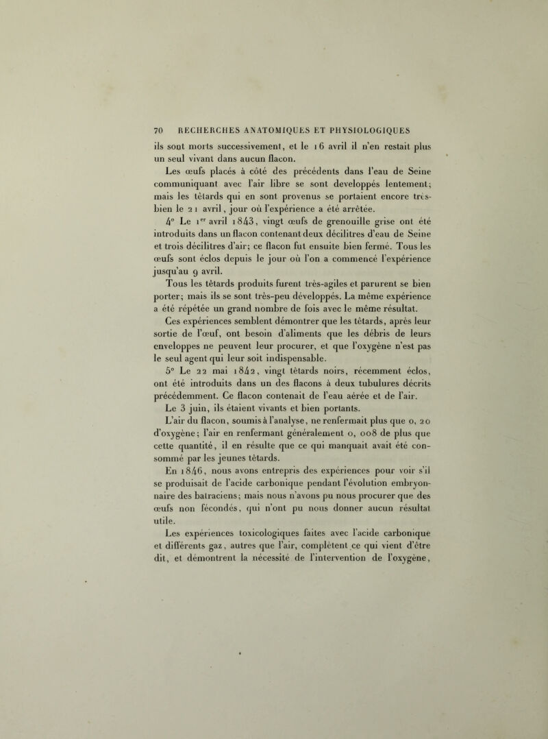 ils sont morts successivement, et le i6 avril il n’en restait plus un seul vivant dans aucun flacon. Les œufs placés à côté des précédents dans l’eau de Seine communiquant avec l’air libre se sont développés lentement; mais les têtards qui en sont provenus se portaient encore très- bien le 2 1 avril, jour où l’expérience a été arrêtée. 4 Le i avril i843, vingt œufs de grenouille grise ont été introduits dans un flacon contenant deux décilitres d’eau de Seine et trois décilitres d’air; ce flacon fut ensuite bien fermé. Tous les œufs sont éclos depuis le jour où l’on a commencé l’expérience jusqu’au 9 avril. Tous les têtards produits furent très-agiles et parurent se bien porter; mais ils se sont très-peu développés. La même expérience a été répétée un grand nombre de fois avec le même résultat. Ces expériences semblent démontrer que les têtards, après leur sortie de l’œuf, ont besoin d’aliments que les débris de leurs enveloppes ne peuvent leur procurer, et que l’oxygène n’est pas le seul agent qui leur soit indispensable. 5° Le 22 mai i842, vingt têtards noirs, récemment éclos, ont été introduits dans un des flacons à deux tubulures décrits précédemment. Ce flacon contenait de l’eau aérée et de l’air. Le 3 juin, ils étaient vivants et bien portants. L’air du flacon, soumis à l’analyse, ne renfermait plus que o, 20 d’oxygène; l’air en renfermant généralement o, 008 de plus que cette quantité, il en résulte que ce qui manquait avait été con- sommé par les jeunes têtards. En i846, nous avons entrepris des expériences pour voir s’il se produisait de l’acide carbonique pendant l’évolution embryon- naire des batraciens; mais nous n’avons pu nous procurer que des œufs non fécondés, qui n’ont pu nous donner aucun résultat utile. Les expériences toxicologiques faites avec l’acide carbonique et différents gaz, autres que l’air, complètent ce qui vient d’être dit, et démontrent la nécessité de l’intervention de l’oxygène.