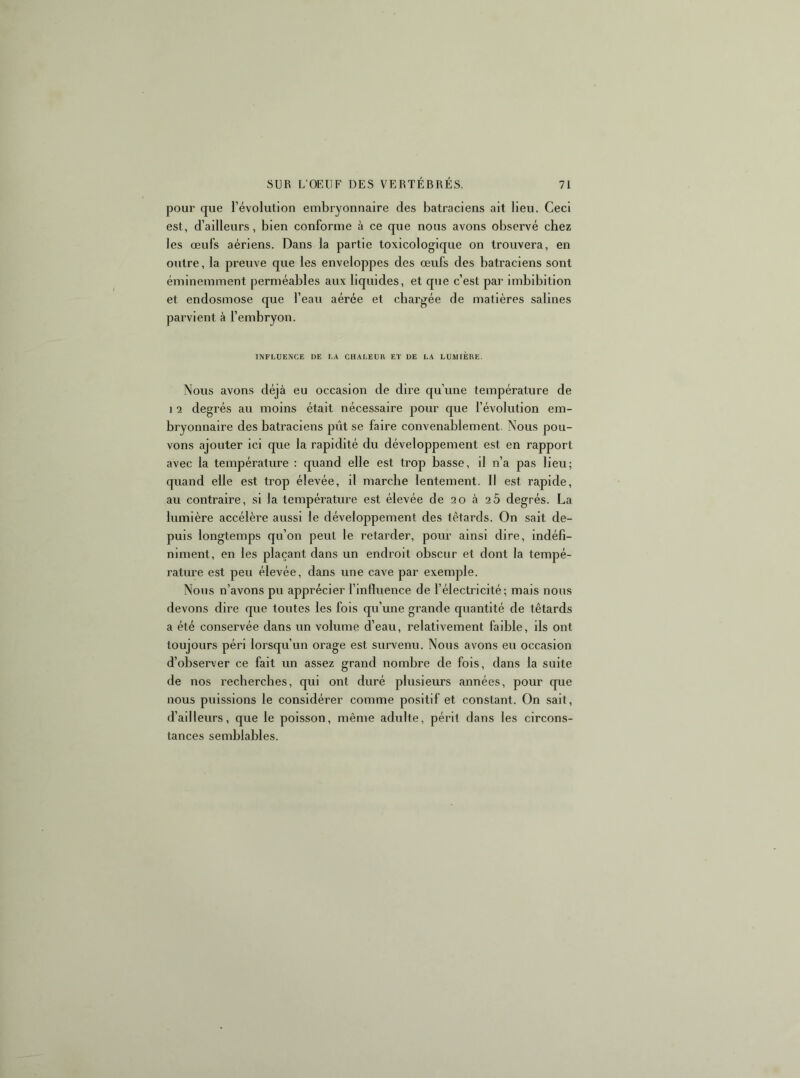 pour que l’évolution embryonnaire des batraciens ait lieu. Ceci est, d’ailleurs, bien conforme à ce que nous avons observé chez les œufs aériens. Dans la partie toxicologique on trouvera, en outre, la preuve que les enveloppes des œufs des batraciens sont éminemment perméables aux liquides, et que c’est par imbibitlon et endosmose que l’eau aérée et chargée de matières salines parvient à l’embryon. INFLUENCE DE LA CHALEUR ET DE LA LUMIERE. Nous avons déjà eu occasion de dire qu’une température de 1 2 degrés au moins était nécessaire pour que l’évolution em- bryonnaire des batraciens pût se faire convenablement. Nous pou- vons ajouter ici que la rapidité du développement est en rapport avec la température : quand elle est trop basse, il n’a pas lieu; quand elle est trop élevée, il marche lentement. Il est rapide, au contraire, si la température est élevée de 20 à 26 degrés. La lumière accélère aussi le développement des têtards. On sait de- puis longtemps qu’on peut le retarder, pour ainsi dire, indéfi- niment, en les plaçant dans un endroit obscur et dont la tempé- rature est peu élevée, dans une cave par exemple. Nous n’avons pu apprécier l’influence de l’électricité; mais nous devons dire que toutes les fois qu’une grande quantité de têtards a été conservée dans un volume d’eau, relativement faible, ils ont toujours péri lorsqu’un orage est survenu. Nous avons eu occasion d’observer ce fait un assez grand nombre de fois, dans la suite de nos recherches, qui ont duré plusieurs années, pour que nous puissions le considérer comme positif et constant. On sait, d’ailleurs, que le poisson, même adulte, périt dans les circons- tances semblables.