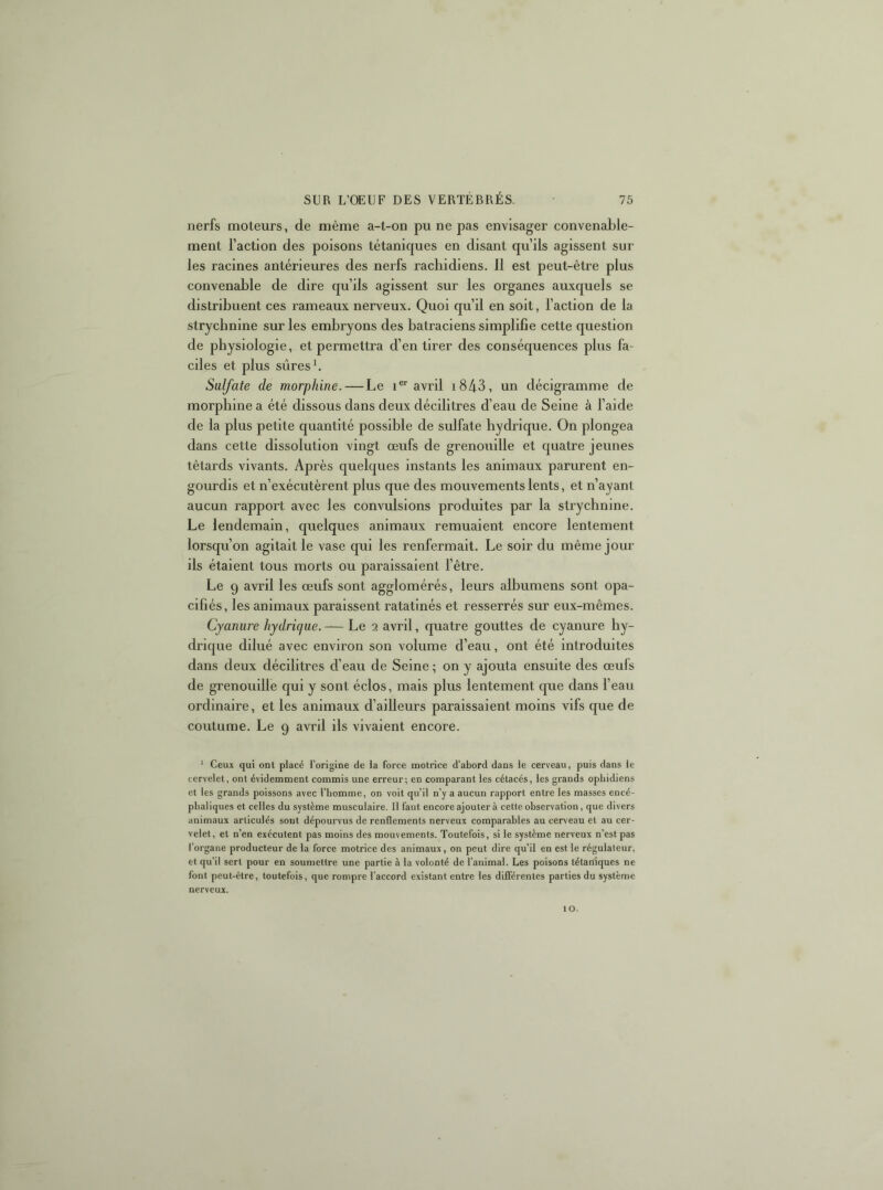 nerfs moteurs, de même a-t-on pu ne pas envisager convenable- ment l’action des poisons tétaniques en disant qu’ils agissent sur les racines antérieures des nerfs rachidiens. Il est peut-être plus convenable de dire qu’ils agissent sur les organes auxquels se distribuent ces rameaux nerveux. Quoi qu’il en soit, l’action de la strychnine sur les embryons des batraciens simplifie cette question de physiologie, et permettra d’en tirer des conséquences plus fa- ciles et plus sûres b Sulfate de morphine. — Le i avril i843, un décigramme de morphine a été dissous dans deux décilitres d’eau de Seine à l’aide de la plus petite quantité possible de sulfate hydrique. On plongea dans cette dissolution vingt œufs de grenouille et quatre jeunes têtards vivants. Après quelques instants les animaux parurent en- gourdis et n’exécutèrent plus que des mouvements lents, et n’ayant aucun rapport avec les convulsions produites par la strychnine. Le lendemain, quelques animaux remuaient encore lentement lorsqu’on agitait le vase qui les renfermait. Le soir du même jour ils étaient tous morts ou paraissaient l’être. Le 9 avril les œufs sont agglomérés, leurs albumens sont opa- cifiés, les animaux paraissent ratatinés et resserrés sur eux-mêmes. Cyanure hydrique. — Le 2 avril, quatre gouttes de cyanure hy- drique dilué avec environ son volume d’eau, ont été introduites dans deux décilitres d’eau de Seine ; on y ajouta ensuite des œufs de grenouille qui y sont éclos, mais plus lentement que dans l’eau ordinaire, et les animaux d’ailleurs paraissaient moins vifs que de coutume. Le 9 avril ils vivaient encore. ‘ Ceux qui ont placé l’origine de la force motrice d’abord dans le cerveau, puis dans le cervelet, ont évidemment commis une erreur; en comparant les cétacés, les grands ophidiens et les grands poissons avec l’homme, on voit qu’il n’y a aucun rapport entre les masses encé- phaliques et celles du système musculaire. Il faut encore ajouter à cette observation, que divers animaux articulés sont dépourvus de renflements nerveux comparables au cerveau et au cer- velet, et n’en exécutent pas moins des mouvements. Toutefois, si le système nerveux n’est pas l’organe producteur de la force motrice des animaux, on peut dire qu’il en est le régulateur, et qu’il sert pour en soumettre une partie à la volonté de l’animal. Les poisons tétaniques ne font peut-être, toutefois, que rompre l’accord existant entre les différentes parties du système nerveux. 10.