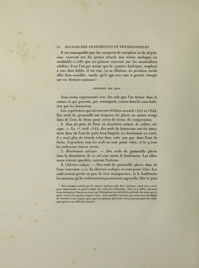 Il est remarquable que les composés de morphine et de strych- nine exercent sur les jeunes têtards une action analogue ou semblable à celle que ces poisons exercent sur les mammifères adultes; il ne l’est pas moins que le cyanure hydrique, employé à une dose faible, il est vrai, vu sa dilution, ne produise aucun effet bien sensible, tandis qu’il agit avec une si grande énergie sur ces derniers animaux b INFLUENCE DES SELS. Nous avons expérimenté avec des sels que l’on trouve dans la nature et qui peuvent, par conséquent, exister dans les eaux habi- tées par les batraciens. Les expériences qui suivent ont été faites en avril i843 et i844- Des œufs de grenouille ont toujours été placés en même temps dans de l’eau de Seine pour servir de terme de comparaison. 1. Eau des puits de Paris ou dissolution saturée de sulfate cal- cique. — Le i® avril i844, des œufs de batraciens ont été intro- duits dans de l’eau de puits bien limpide. Le lendemain 20 avril, il y avait plus de têtards éclos dans cette eau que dans l’eau de Seine. Cependant tous les œufs ne sont point éclos, et le 9 tous les embryons étaient morts. 2. Bicarbonate calcique. — Des œufs de grenouille placés dans la dissolution de ce sel sont morts le lendemain. Les albu- mens étaient opacifiés, surtout l’externe. 3. Chlorure sodique. — Des œufs de grenouille placés dans de l’eau contenant 0,02 de chlorure sodique ne sont point éclos. Les œufs avaient perdu un peu de leur transparence, et le lendemain les animaux qu’ils renfermaient paraissaient engourdis. Dès ce jour ' Nous sommes certains que le cyanure hydrique était bien vénéneux, car il nous a servi pour empoisonner un grand nombre de couleuvres d’Esculape, lisses et à collier, que nous avons disséquées. Nous avons trouvé qu’il déterminait une altération profonde des tissus qui n’a point encore été signalée jusqu’à ce jour : il les ramollit à tel point que nous avons été obligés de renoncer à son emploi, parce que les animaux qu’il avait tués ne peuvent plus être dissé- qués qu’avec une dilTiculté extrême.