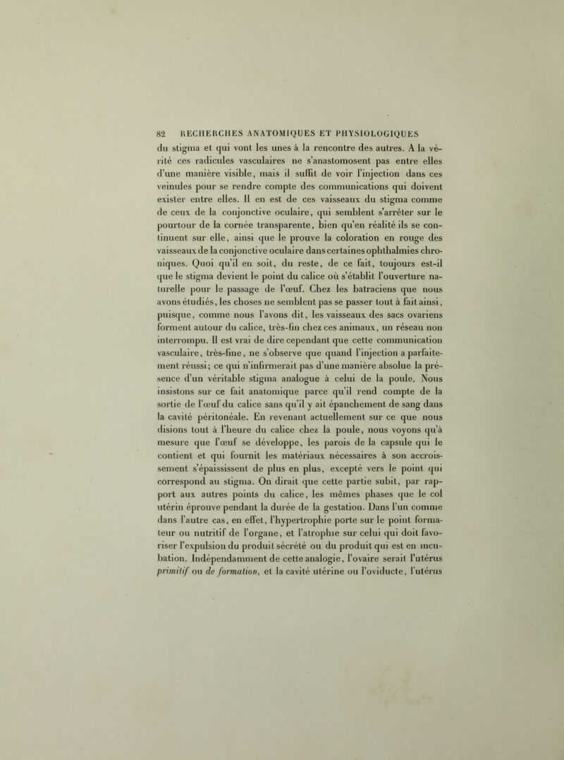 du stigma et qui vont les unes à la rencontre des autres. A la vé- rité ces radicules vasculaires ne s’anastomosent pas entre elles d’une manière visible, mais il suffit de voir l’injection dans ces veinules pour se rendre compte des communications qui doivent exister entre elles. 11 en est de ces vaisseaux du stigma comme de ceux de la conjonctive oculaire, qui semblent s’arrêter sur le pourtour de la cornée transparente, bien qu’en réalité ils se con- tinuent sur elle, ainsi que le prouve la coloration en rouge des vaisseaux de la conjonctive oculaire dans certaines opbthalmies chro- niques. Quoi qu’il en soit, du reste, de ce fait, toujours est-il que le stigma devient le point du calice où s’établit l’ouverture na- turelle pour le passage de l’œuf. Chez les batraciens que nous avons étudiés, les choses ne semblent pas se passer tout à fait ainsi, puisque, comme nous l’avons dit, les vaisseaux des sacs ovariens forment autour du calice, très-fm chez ces animaux, un réseau non interrompu. 11 est vrai de dire cependant que cette communication vasculaire, très-fme, ne s’observe que quand l’injection a parfaite- ment réussi; ce qui n’infirmerait pas d’une manière absolue la pré- sence d’un véritable stigma analogue à celui de la poule. Nous insistons sur ce fait anatomique parce qu’il rend compte de la sortie de l’œuf du calice sans qu’il y ait épanchement de sang dans la cavité péritonéale. En revenant actuellement sur ce que nous disions tout à l’heure du calice chez la poule, nous voyons qu’à mesure que l’œuf se développe, les parois de la capsule qui le contient et qui fournit les matériaux nécessaires à son accrois- sement s’épaississent de plus en plus, excepté vers le point qui correspond au stigma. On dirait que cette partie subit, par rap- port aux autres points du calice, les mêmes phases que le col utérin éprouve pendant la durée de la gestation. Dans l’un comme dans l’autre cas, en effet, l’hypertrophie porte sur le point forma- teur ou nutritif de l’organe, et l’atrophie sur celui qui doit favo- riser l’expulsion du produit sécrété ou du produit qui est en incu- bation. Indépendamment de cette analogie, l’ovaire serait l’utérus primitif ou de formation, et la cavité utérine ou l’oviducte, l’utérus