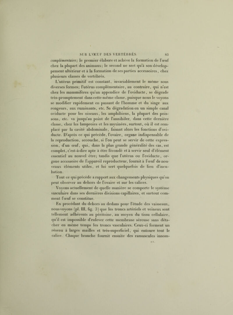 complémentaire; le premier élabore et achève la formation de l’œiif chez la plupart des animaux; le second ne sert qu’à son dévelop- pement ultérieur et à la formation de ses parties accessoires, chez plusieurs classes de vertébrés. L’utérus primitif est constant, invariablement le même sous diverses formes; l’utérus complémentaire, au contraire, qui n’est chez les mammifères qu’un appendice de foviducte, se dégrade très-promptement dans cette même classe, puisque nous le voyons se modifier rapidement en passant de l’homme et du singe aux rongeurs, aux ruminants, etc. Sa dégradation en un simple canal oviducte pour les oiseaux, les amphihiens, la plupart des pois- sons, etc. va jusqu’au point de l’annihiler, dans cette dernière classe, chez les lamproies et les myxinées, surtout, où il est rem- placé par la cavité abdominale, faisant alors les fonctions d’ovi- ducte. D’après ce qui précède, l’ovaire, organe indispensable de la reproduction, accouche, si l’on peut se servir de cette expres- sion, d’un œuf, qui, dans la plus grande généralité des cas, est complet, c’est-à-dire apte à être fécondé et à servir seul d’élément essentiel au nouvel être; tandis que l’utérus ou l’oviducte, or- gane accessoire de l’appareil reproducteur, fournit à l’œuf de nou- veaux éléments utiles, et lui sert quelquefois de lieu d’incu- bation. Tout ce qui précède a rapport aux changements physiques qu’on peut observer au dehors de l’ovaire et sur les calices. Voyons actuellement de quelle manière se comporte le système vasculaire dans ses dernières divisions capillaires, et surtout com- ment l’œuf se constitue. En procédant du dehors au dedans pour l’étude des vaisseaux, nous voyons (pl. III, fig. 3) que les troncs artériels et veineux sont tellement adhérents au péritoine, au moyen du tissu cellulaire, qu’il est impossible d’enlever cette membrane séreuse sans déta- cher en même temps les troncs vasculaires. Ceux-ci forment un réseau à larges mailles et très-superficiel, qui entoure tout le calice. Chaque branche fournit ensuite des ramuscules innom-