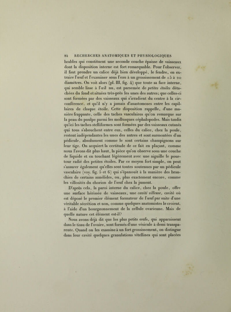 brables qui constituent une seconde couche épaisse de vaisseaux dont la disposition interne est fort remarquable. Pour l’observer, il faut prendre un calice déjà bien développé, le fendre, en ex- traire l’œuf et l’examiner sous l’eau à un grossissement de i 5 à 20 diamètres. On voit alors (pl. III, fig. 4) que toute sa face interne, qui semble lisse à l’œil nu, est parsemée de petites étoiles déta- chées du fond et situées très-près les unes des autres; que celles-ci sont formées par des vaisseaux qui s’irradient du centre à la cir- conférence, et qu’il n’y a jamais d’anastomoses entre les capil- laires de chaque étoile. Cette disposition rappelle, d’une ma- nière frappante, celle des taches vasculaires qu’on remarque sur la peau du poulpe parmi les mollusques céphalopodes. Mais tandis qu’ici les taches stelliformes sont formées par des vaisseaux cutanés qui tous s’abouchent entre eux, celles du calice, chez la poule, restent indépendantes les unes des autres et sont surmontées d’un pédicule, absolument comme le sont certains champignons sur leur tige. On acquiert la certitude de ce fait en plaçant, comme nous l’avons dit plus haut, la pièce qu’on observe sous une couche de liquide et en touchant légèrement avec une aiguille le pour- tour radié des petites étoiles. Par ce moyen fort simple, on peut s’assurer également qu’elles sont toutes soutenues par un pédicule vasculaire (voy. fig. 5 et 6) qui s’épanouit à la manière des bran- chies de certains annélides, ou, plus exactement encore, comme les villosités du chorion de l’œuf chez la jument. D’après cela, la paroi interne du calice, chez la poule, offre une surface hérissée de vaisseaux, une cavité villeuse, cavité où est déposé le premier élément formateur de l’œuf par suite d’une véritable sécrétion et non, comme quelques anatomistes le croient, à l’aide d’un bourgeonnement de la cellule ovarienne. Mais de quelle nature cet élément est-il? Nous avons déjà dit que les plus petits œufs, qui apparaissent dans le tissu de l’ovaire, sont formés d’une vésicule à demi transpa- rente. Quand on les examine à un fort grossissement, on distingue dans leur cavité quelques granulations vitellines qui sont placées