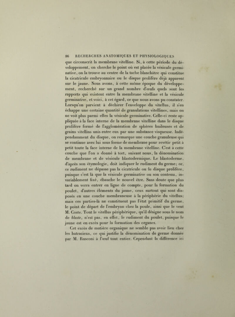 que circonscrit la membrane vitelline. Si, à cette période du dé- veloppement, on cherche le point où est placée la vésicule germi- native, on la trouve au centre de la tache blanchâtre qui constitue la cicatricule embryonnaire ou le disque prolifère déjà apparent sur le jaune. Nous avons, à cette même époque du développe- ment, recherché sur un grand nombre d’œufs quels sont les rapports qui existent entre la membrane vitelline et la vésicule germinative, et voici, à cet égard, ce que nous avons pu constater. Lorsqu’on parvient à déchirer l’enveloppe du vitellus, il s’en échappe une certaine quantité de granulations vitellines, mais on ne voit plus parmi elles la vésicule germinative. Celle-ci reste ap- pliquée à la face interne de la membrane vitelline dans le disque prolifère formé de l’agglomération de sphères huileuses et de grains vitellins unis entre eux par une substance visqueuse. Indé- pendamment du disque, on remarque une couche granuleuse qui se continue avec lui sous forme de membrane pour revêtir petit à petit toute la face interne de la membrane vitelline. C’est à cette couche que l’on a donné à tort, suivant nous, la dénomination de membrane et de vésicule blastodermique. Le blastoderme, d’après son étymologie, doit indiquer le rudiment du germe; or, ce rudiment ne dépasse pas la cicatricule ou le disque prolifère, puisque c’est là que la vésicule germinative ou son contenu, in- variablement fixé, ébauche le nouvel être. Sans doute que plus tard on verra entrer en ligne de compte, pour la formation du poulet, d’autres éléments du jaune, ceux surtout qui sont dis- posés en une couche membraneuse à la périphérie du vitellus; mais ces parties-là ne constituent pas l’état primitif du germe, le point de départ de l’embryon chez la poule, ainsi que le veut M, Coste. Tout le vitellus périphérique, qu’il désigne sous le nom de hlaste, n’est pas, en effet, le rudiment du poulet, puisque le jaune est en excès pour la formation des organes. Cet excès de matière organique ne semble pas avoir lieu chez les batraciens, ce qui justifie la dénomination de germe donnée par M. Rusconi à l’œuf tout entier. Cependant la différence ici