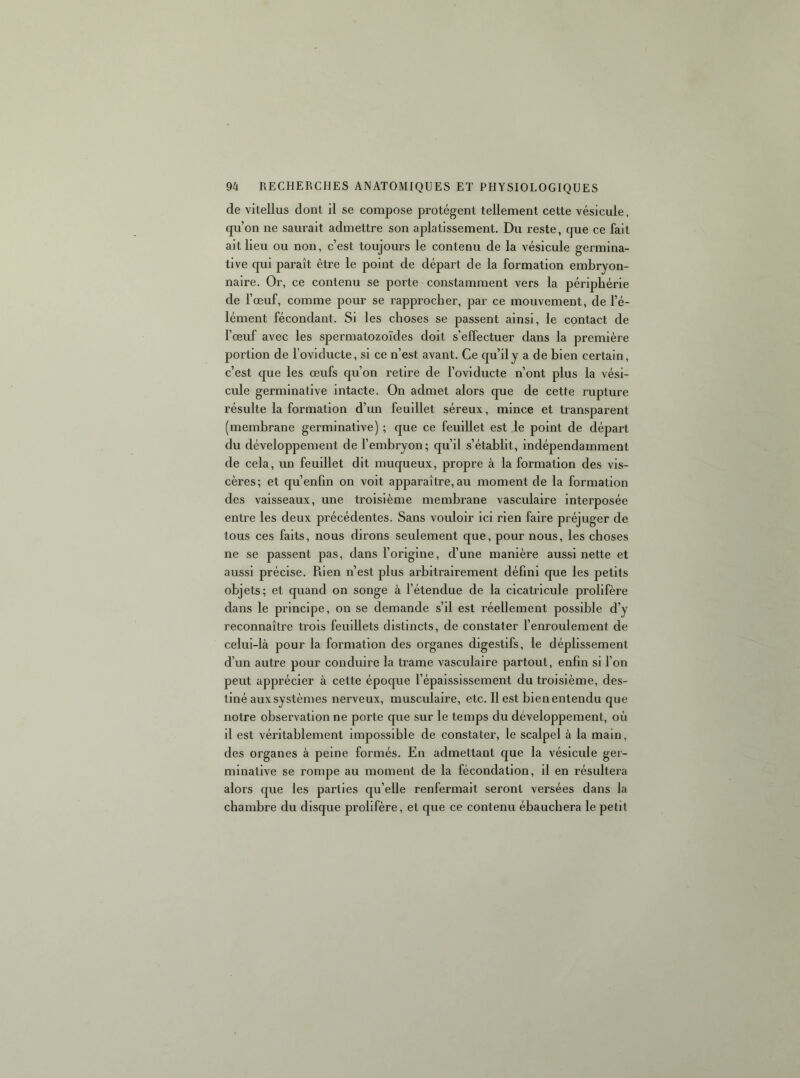 de vitellus dont il se compose protègent tellement cette vésicule, qu’on ne saurait admettre son aplatissement. Du reste, que ce fait ait lieu ou non, c’est toujours le contenu de la vésicule germina- tive qui paraît être le point de départ de la formation embryon- naire. Or, ce contenu se porte constamment vers la périphérie de l’œuf, comme pour se rapprocher, par ce mouvement, de l’é- lément fécondant. Si les choses se passent ainsi, le contact de l’œuf avec les spermatozoïdes doit s’effectuer dans la première portion de l’ovlducte, si ce n’est avant. Ce qu’il y a de bien certain, c’est que les œufs qu’on retire de l’oviducte n’ont plus la vési- cule germinative intacte. On admet alors que de cette rupture résulte la formation d’un feuillet séreux, mince et transparent (membrane germinative) ; que ce feuillet est le point de départ du développement de l’embryon; qu’il s’établit, indépendamment de cela, un feuillet dit muqueux, propre à la formation des vis- cères; et qu’enfm on voit apparaître, au moment de la formation des vaisseaux, une troisième membrane vasculaire interposée entre les deux précédentes. Sans vouloir ici rien faire préjuger de tous ces faits, nous dirons seulement que, pour nous, les choses ne se passent pas, dans l’origine, d’une manière aussi nette et aussi précise. Rien n’est plus arbitrairement défini que les petits objets; et quand on songe à l’étendue de la cicatricule prolifère dans le principe, on se demande s’il est réellement possible d’y reconnaître trois feuillets distincts, de constater l’enroulement de celui-là pour la formation des organes digestifs, le déplissement d’un autre pour conduire la trame vasculaire partout, enfin si l’on peut apprécier à cette époque l’épaississement du troisième, des- tiné aux systèmes nerveux, musculaire, etc. 11 est bien entendu que notre observation ne porte que sur le temps du développement, où il est véritablement impossible de constater, le scalpel à la main, des organes à peine formés. En admettant que la vésicule ger- minative se rompe au moment de la fécondation, il en résultera alors que les parties qu’elle renfermait seront versées dans la chambre du disque prolifère, et que ce contenu ébauchera le petit