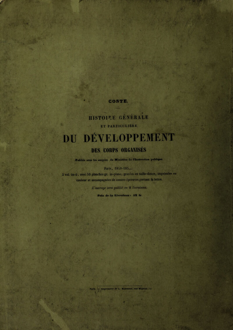 * A A ' f ' ‘ , •■^•r ■■ '. :»• GOSTE. « IIISTOI’IE GÉNÉRALE ET PARTICULIÈRE DU DÉVELOPPEMENT PES CORPS ORfiANISÉS Vobliée fOu< les auspice du Ministère de l'Instruction publiifue. Paris, 18Jt8-185.^.. 3 vol. in-A, avec 50 planches gr. in-plano, gravées en taille-dooce, imprimées en couleur et accompagnées de contre-épreuves portant la lettre. Vouvrage sera publié en 8 livraisons. Prix de la Livraison : fft fr. l>arM. — Imprimerie île I,. Martinet, rue Mignon , a. . f